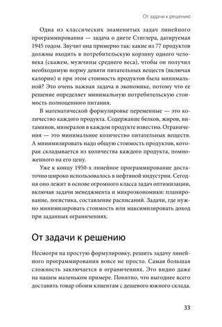 От задачи к решению 
  33
Одна из  классических знаменитых задач линейного
програм­мирования — задача о диете Стиглера, датируемая
1945 го­дом. Звучит она примерно так: какие из 77 продуктов
должны входить в потребительскую корзину одного чело-
века (скажем, мужчины среднего веса), чтобы он получил
необходимую норму девяти питательных веществ (включая
калории) и при этом стоимость продуктов была минималь-
ной? Это очень важная задача в экономике, потому что ее
решение определяет минимальную потребительскую стои-
мость полноценного питания.
В математической формулировке переменные — это ко-
личество каждого продукта. Содержание белков, жиров, ви-
таминов, минералов в каждом продукте известно. Ограниче-
ния — это минимальное количество питательных веществ.
А минимизировать надо общую стоимость продуктов, кото-
рая складывается из количества каждого продукта, помно-
женного на его цену.
Уже к концу 1950-х линейное программирование доста-
точно широко использовалось в нефтяной индустрии. Сегод-
ня оно лежит в основе огромного класса задач оптимизации,
включая задачи менеджмента и микроэкономики: планиро-
вание, логистика, составление расписаний. Задачи, где нуж-
но минимизировать стоимость или максимизировать доход
при заданных ограничениях.
От задачи к решению
Несмотря на простую формулировку, решить задачу линей-
ного программирования вовсе не просто. Самая большая
сложность заключается в ограничениях. Это видно даже
на нашем маленьком примере. Понятно, что выгоднее всего
доставить товар обоим клиентам с дешевого южного склада.
 