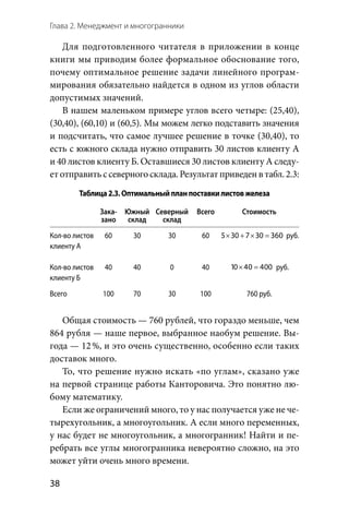 Глава 2. Менеджмент и многогранники
38
Для подготовленного читателя в приложении в конце
книги мы приводим более формальное обоснование того,
почему оптимальное решение задачи линейного програм-
мирования обязательно найдется в одном из углов области
допустимых значений.
В нашем маленьком примере углов всего четыре: (25,40),
(30,40), (60,10) и (60,5). Мы можем легко подставить значения
и подсчитать, что самое лучшее решение в точке (30,40), то
есть с южного склада нужно отправить 30 листов клиенту А
и 40 листов клиенту Б. Оставшиеся 30 листов клиенту А следу-
етотправитьс северногосклада.Результатприведенв табл. 2.3:
Таблица2.3.Оптимальныйпланпоставкилистовжелеза
Зака-
зано
Южный
склад
Северный
склад
Всего Стоимость
Кол-во листов
клиенту А
Кол-во листов
клиенту Б
60
40
30
40
30
0
60
40
× + × =5 30 7 30 360 руб.
10 40 400× = руб.
Всего 100 70 30 100 760 руб.
Общая стоимость — 760 рублей, что гораздо меньше, чем
864 рубля — наше первое, выбранное наобум решение. Вы-
года — 12 %, и это очень существенно, особенно если таких
доставок много.
То, что решение нужно искать «по углам», сказано уже
на первой странице работы Канторовича. Это понятно лю-
бому математику.
Если же ограничений много, то у нас получается уже не че-
тырехугольник, а многоугольник. А если много переменных,
у нас будет не многоугольник, а многогранник! Найти и пе-
ребрать все углы многогранника невероятно сложно, на это
может уйти очень много времени.
 