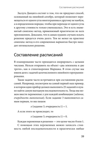 Составление расписаний 
  39
Заслуга Данцига состоит в том, что он придумал способ,
основанный на линейной алгебре, который позволяет пере-
мещаться от одного угла многогранника к другому не наобум,
а в определенном порядке, чтобы при переходе от одного угла
к другому стоимость только уменьшалась. Это и есть знаме-
нитый симплекс-метод, применяемый практически во всех
приложениях. Доказано, что в самых худших случаях искать
решение придется очень долго. Тем не менее на практике
симплекс-метод в его современных вариантах быстро нахо-
дит оптимальное решение.
Составление расписаний
В планировании часто приходится оперировать с целыми
числами. Нельзя отправить на объект «два землекопа и две
трети», как в стихотворении Маршака. В этом случае мы
имеем дело с задачей целочисленного линейного программи­
рования.
Такие задачи часто встречаются при составлении распи-
саний. Например, посмотрим на самый первый наш пример,
в котором один прибор должен выполнить 25 заданий и нуж-
но найти самую выгодную последовательность. Тогда мы мо-
жем ввести переменные х для каждой комбинации (задание,
очередность выполнения). Если задание 3 выполняется са-
мым первым, то мы пишем
x (задание 3, очередность 1) = 1.
А если этого не происходит, то
x (задание 3, очередность 1) = 0.
Каждая переменная в решении — это целое число: 0 или 1.
С помощью этих переменных можно записать стои-
мость любой последовательности и практически любые
 