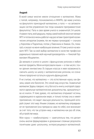   17
Кому нужна математика? 
Андрей
В моей семье многие имели отношение к математике. Мама
с папой, например, познакомились в МИИТе, где мама училась
на факультете прикладной математики, а папа — на автомати-
зации систем управления (так тогда называли программистские
факультеты). Папа в свое время учился в знаменитой 2-й школе.
А мамин папа, мой дедушка, перед самой войной окончил мехмат
МГУ и потом всю жизнь работал над расчетами траекторий косми-
ческих аппаратов (скажем, тех же первых луноходов) — сначала
у Королева в Подлипках, потом у Лавочкина в Химках. Он, пожа-
луй, и оказал на меня наибольшее влияние. Я тоже учился на мех-
мате МГУ. Там на мой выбор математики в качестве профессии
радикально повлиял мой научный руководитель — Николай Гер-
манович Мощевитин.
До мехмата я учился в школе с французским уклоном и любил
многие предметы. Меня интересовали языки — в том числе с точ-
ки зрения лингвистики. В старших классах я имел возможность
сменить школу на школу с математическим уклоном, но созна-
тельно предпочел остаться и доучить французский.
Я не считаю, что математика — это естественная наука, как фи-
зика, химия или биология. Это некий вид искусства. Знаменитый
математик Эрдеш говорил, что у Бога есть книга, в которой содер-
жатся идеальные математические доказательства, «доказательст­
ва из книги». Я тоже думаю, что математика открывает истины,
содержащиеся в идеальном мире, и только потому она и имеет
приложения, что видит «высшую реальность», проекцией кото-
рой служит этот мир. Иными словами, не математику оправдыва-
ют ее приложения (она прекрасна сама по себе), они возникают
за счет того, что так устроен мир, и математика как раз об этом,
об устройстве мира.
Моя наука — комбинаторика — замечательна тем, что делает
очень многие формулировки и доказанные сложные резуль­таты
понятными даже школьнику, интересующемуся математикой.
 