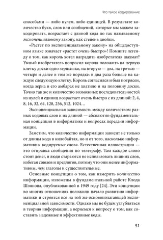 Что такое кодирование 
  51
способами — либо нулем, либо единицей. В результате ко-
личество букв, слов или сообщений, которые мы можем за-
кодировать, возрастает с длиной кода по так называемому
экспоненциальному закону, как степень двойки.
«Растет по экспоненциальному закону» на общедоступ-
ном языке означает «растет очень быстро»! Помните леген-
ду о том, как король хотел наградить изобретателя шахмат?
Умный изобретатель попросил короля положить на первую
клетку доски одно зернышко, на вторую — два, на третью —
четыре и далее в том же порядке: в два раза больше на ка-
ждую следующую клетку. Король согласился и был потрясен,
когда зерна в его амбарах не хватило и на половину доски.
Точно так же и количество возможных последовательностей
из нулей и единиц возрастает очень быстро с их длиной: 2, 4,
8, 16, 32, 64, 128, 256, 512, 1024…
Экспоненциальная зависимость между количеством раз-
ных кодовых слов и их длиной — абсолютно фундаменталь-
ная концепция в информатике и вопросах передачи инфор-
мации.
Заметим, что количество информации зависит не только
от длины кода в килобайтах, но и от того, насколько инфор-
мативны кодируемые слова. Естественная иллюстрация —
это отправка сообщения по телеграфу. Там каждое слово
стоит денег, и люди стараются не использовать лишних слов,
избегая союзов и предлогов, потому что они менее информа-
тивны, чем глаголы и существительные.
Основные концепции о том, как измерить количество
информации, изложены в фундаментальной работе Клода
Шэннона, опубликованной в 1949 году [24]. Эти концепции
во многих отношениях положили начало развитию инфор-
матики и строятся все на той же основополагающей экспо-
ненциальной зависимости. Однако мы не будем углубляться
в теорию информации, а вернемся к вопросу о том, как со-
ставить надежные и эффективные коды.
 