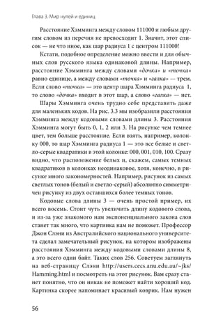 Глава 3. Мир нулей и единиц
56
Расстояние Хэмминга между словом 111000 и любым дру-
гим словом из перечня не превосходит 1. Значит, этот спи-
сок — не что иное, как шар радиуса 1 с центром 111000!
Кстати, подобное определение можно ввести и для обыч-
ных слов русского языка одинаковой длины. Например,
расстояние Хэмминга между словами «дочка» и «точка»
равно единице, а между словами «точка» и «галка» — трем.
Если слово «точка» — это центр шара Хэмминга радиуса  1,
то слово «дочка» входит в этот шар, а слово «галка» — нет.
Шары Хэмминга очень трудно себе представить даже
для маленьких кодов. На рис. 3.3 мы изобразили расстояния
Хэмминга между кодовыми словами длины 3. Расстояния
Хэмминга могут быть 0, 1, 2 или 3. На рисунке чем темнее
цвет, тем больше расстояние. Если взять, например, колон­
ку 000, то шар Хэмминга радиуса 1 — это все белые и свет-
ло-серые квадратики в этой колонке: 000, 001, 010, 100. Сразу
видно, что расположение белых и, скажем, самых темных
квадратиков в колонках неодинаковое, хотя, конечно, в ри-
сунке много закономерностей. Например, рисунок из самых
светлых тонов (белый и светло-серый) абсолютно симметри-
чен рисунку из двух оставшихся более темных тонов.
Кодовые слова длины 3  — очень простой пример, их
всего восемь. Стоит чуть увеличить длину кодового слова,
и из-за уже знакомого нам экспоненциального закона слов
станет так много, что картинка нам не поможет. Профессор
Джон Слэни из Австралийского национального университе-
та сделал замечательный рисунок, на котором изображены
расстояния Хэмминга между кодовыми словами длины 8,
а это всего один байт. Таких слов 256. Советуем заглянуть
на  веб-страницу Слэни http://users.cecs.anu.edu.au/~jks/
Hamming.html и посмотреть на этот рисунок. Вам сразу ста-
нет понятно, что он никак не поможет найти хороший код.
Картинка скорее напоминает красивый коврик. Нам нужен
 