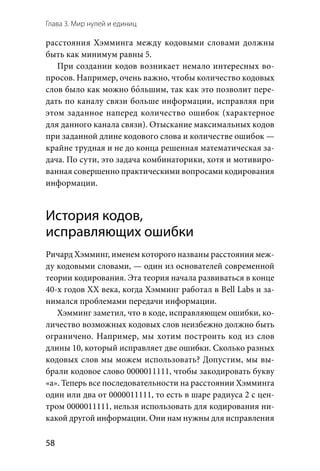 Глава 3. Мир нулей и единиц
58
расстояния Хэмминга между кодовыми словами должны
быть как минимум равны 5.
При создании кодов возникает немало интересных во-
просов. Например, очень важно, чтобы количество кодовых
слов было как можно бо2льшим, так как это позволит пере-
дать по каналу связи больше информации, исправляя при
этом заданное наперед количество ошибок (характерное
для данного канала связи). Отыскание максимальных кодов
при заданной длине кодового слова и количестве ошибок —
крайне трудная и не до конца решенная математическая за-
дача. По сути, это задача комбинаторики, хотя и мотивиро-
ванная совершенно практическими вопросами кодирования
информации.
История кодов,
исправляющих ошибки
Ричард Хэмминг, именем которого названы расстояния меж-
ду кодовыми словами, — один из основателей современной
теории кодирования. Эта теория начала развиваться в конце
40-х годов XX века, когда Хэмминг работал в Bell Labs и за-
нимался проблемами передачи информации.
Хэмминг заметил, что в коде, исправляющем ошибки, ко-
личество возможных кодовых слов неизбежно должно быть
ограничено. Например, мы хотим построить код из слов
длины 10, который исправляет две ошибки. Сколько разных
кодовых слов мы можем использовать? Допустим, мы вы-
брали кодовое слово 0000011111, чтобы закодировать букву
«а». Теперь все последовательности на расстоянии Хэмминга
один или два от 0000011111, то есть в шаре радиуса 2 с цен-
тром 0000011111, нельзя использовать для кодирования ни-
какой другой информации. Они нам нужны для исправления
 