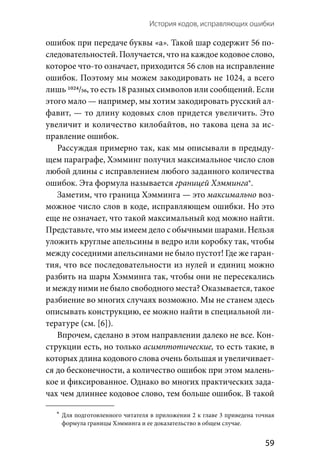 История кодов, исправляющих ошибки 
  59
ошибок при передаче буквы «а». Такой шар содержит 56 по-
следовательностей. Получается, что на каждое кодовое слово,
которое что-то означает, приходится 56 слов на исправление
ошибок. Поэтому мы можем закодировать не 1024, а всего
лишь 1024/56, то есть 18 разных символов или сообщений. Если
этого мало — например, мы хотим закодировать русский ал-
фавит, — то длину кодовых слов придется увеличить. Это
увеличит и количество килобайтов, но такова цена за ис-
правление ошибок.
Рассуждая примерно так, как мы описывали в предыду-
щем параграфе, Хэмминг получил максимальное число слов
любой длины с исправлением любого заданного количества
ошибок. Эта формула называется границей Хэмминга*.
Заметим, что граница Хэмминга — это максимально воз-
можное число слов в коде, исправляющем ошибки. Но это
еще не означает, что такой максимальный код можно найти.
Представьте, что мы имеем дело с обычными шарами. Нельзя
уложить круглые апельсины в ведро или коробку так, чтобы
между соседними апельсинами не было пустот! Где же гаран-
тия, что все последовательности из нулей и единиц можно
разбить на шары Хэмминга так, чтобы они не пересекались
и между ними не было свободного места? Оказывается, такое
разбиение во многих случаях возможно. Мы не станем здесь
описывать конструкцию, ее можно найти в специальной ли-
тературе (см. [6]).
Впрочем, сделано в этом направлении далеко не все. Кон-
струкции есть, но только асимптотические, то есть такие, в
которых длина кодового слова очень большая и увеличивает-
ся до бесконечности, а количество ошибок при этом малень-
кое и фиксированное. Однако во многих практических зада-
чах чем длиннее кодовое слово, тем больше ошибок. В такой
	*	Для подготовленного читателя в приложении 2 к главе 3 приведена точная
формула границы Хэмминга и ее доказательство в общем случае.
 