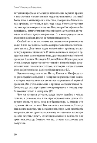 Глава 3. Мир нулей и единиц
60
ситуации проблема отыскания правильных верхних границ
и построения максимальных кодов по-прежнему открыта!
Более того, в этой ситуации известно, что граница Хэмминга,
как правило, не точна, и есть еще масса более аккуратных
оценок, среди которых и оценка Владимира Иосифовича Ле-
венштейна, замечательного российского математика, и гра-
ницы линейного программирования. Эти конструкции очень
сложны и выходят далеко за рамки нашей книги.
Особый интерес вызывают так называемые равновесные
коды. В них все кодовые слова содержат одинаковое количе-
ство единиц. Для таких кодов можно найти границу, анало-
гичную границе Хэмминга. И снова возникает вопрос о су-
ществовании равновесного кода, достигающего полученной
границы. В начале 80-х годов XX века Войцех Рёдль придумал
очень хитрую вероятностную технику, позволившую дока-
зать наличие равновесных кодов, в которых число кодовых
слов асимптотически равно верхней границе [7].
Буквально пару лет назад Питер Киваш из Оксфордско-
го университета объявил о построении равновесных кодов,
в которых количество слов достигает теоретической верхней
границы. Это очень объемная и трудная математическая ра-
бота; она до сих пор тщательно проверяется и потому опу-
бликована только в интернете [19].
Что же касается случаев, когда число ошибок и число
единиц в равновесном коде пропорциональны длине ко-
дового слова, то здесь пока все безнадежно. А именно эти
случаи особенно важны! Вот такая она, математика. На пер-
вый взгляд кажется, что все давно известно. А на самом деле
вопросов, на которые по-прежнему нет ответов, несмотря
на всю естественность их возникновения и важность для
практики, гораздо больше, чем тех, ответы на которые уже
получены.
 