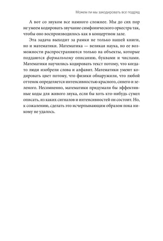 Можем ли мы закодировать все подряд 
А вот со звуком все намного сложнее. Мы до сих пор
не умеем кодировать звучание симфонического оркестра так,
чтобы оно воспроизводилось как в концертном зале.
Эта задача выходит за рамки не только нашей книги,
но и математики. Математика — великая наука, но ее воз-
можности распространяются только на объекты, которые
поддаются формальному описанию, буквами и  числами.
Математики научились кодировать текст потому, что когда-
то люди изобрели слова и алфавит. Математики умеют ко-
дировать цвет потому, что физики обнаружили, что любой
оттенок определяется интенсивностью красного, синего и зе-
леного. Несомненно, математики придумали бы эффектив-
ные коды для живого звука, если бы хоть кто-нибудь сумел
описать, из каких сигналов и интенсивностей он состоит. Но,
к сожалению, сделать это исчерпывающим образом пока ни-
кому не удалось.
 