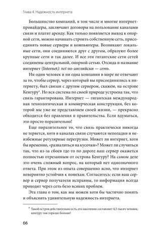 Глава 4. Надежность интернета
66
Большинство компаний, в том числе и многие интернет-
провайдеры, заключают договоры на пользование каналами
связи и платят аренду. Как только появляется выход к опор-
ной сети, можно начинать строить собственную сеть, присо-
единять новые серверы и компьютеры. Возникают локаль-
ные сети, они соединяются друг с другом, образуют более
крупные сети и так далее. И все эти гигантские сети сетей
соединены центральной, опорной сетью. Отсюда и название
интернет (Internet): net по-английски — сеть.
Ни один человек и ни одна компания в мире не отвечают
за то, чтобы сервер, через который вы присоединились к ин-
тернету, был связан с другим сервером, скажем, на острове
Кенгуру*. Но вся система по своей природе устроена так, что
связь гарантирована. Интернет — гигантская международ-
ная технологическая и коммерческая конструкция, без ко-
торой мы уже не представляем своей жизни, — прекрасно
обходится без правления и правительства. Если вдуматься,
это просто поразительно!
Еще поразительнее то, что связь практически никогда
не теряется, хотя в каналах связи случаются неполадки и не-
избежные регулярные перегрузки. Может ли интернет, хотя
бы временно, «развалиться на кусочки»? Может ли случиться
так, что из-за сбоев где-то по дороге ваш сервер окажется
полностью отрезанным от острова Кенгуру? На самом деле
это очень сложный вопрос, на который нет однозначного
ответа. При этом из опыта совершенно ясно, что интернет
невероятно устойчив к помехам. Согласитесь: если ваш сер-
вер и сервер получателя исправны, то информация всегда
проходит через сеть безо всяких проблем.
Эта глава о том, как мы можем хотя бы частично понять
и объяснить удивительную надежность интернета.
	*	 Такой остров действительно есть, его население составляет 4,5 тысяч человек;
кенгуру там гораздо больше!
 