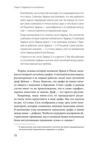 Глава 4. Надежность интернета
72
В математике, как в искусстве или моде, есть индивидуальные сти-
ли и вкусы. Соавторы Эрдеша рассказывают, что ему удавалось
найти задачи, подходящие именно для них. Так хорошо он пони-
мал своих соавторов и столько разных задач у него было в запа-
се! Результаты Эрдеша — разнообразные и в огромном количе-
стве — сильно повлияли на современную науку.
Среди математиков есть понятие число Эрдеша. Это количество
соавторов, которые отделяют математика от Эрдеша. У соавторов
Эрдеша число Эрдеша равно 1. У их соавторов, которые с Эрде-
шем не работали, число Эрдеша — 2. И так далее. Самое распро-
страненное значение — 5, и очень редко у кого из математиков
число Эрдеша равно 8 или больше.
У одного из нас число Эрдеша 3, а у другого 2. Мы оба работаем
со случайными графами и вносим свой посильный вклад в реше-
ние пока нерешенных проблем.
Теория, основы которой заложили Эрдеш и Реньи, назы-
вается теорией случайных графов. А математическая модель,
рассмотренная в их первых работах, носит имя случайный
граф Эрдеша — Реньи. Конечно, эти графы не имеют ниче-
го общего с князьями и баронами. Слово «граф» в данном
случае имеет то же происхождение, что и слово «график»,
хорошо известное со школы. Граф — это просто рисунок.
Например, нашу мини-сеть из  предыдущего разде-
ла очень легко представить в виде графа. Мы это сделали
на рис. 4.4 слева. Сеть изображена в виде трех узлов (ком-
пьютеров), которые соединены линиями (каналами связи).
В математике узлы называются вершинами графа, а линии
между ними — ребрами. Чтобы не затруднять восприятие аб-
страктными терминами, мы в основном будем пользоваться
более интуитивными терминами «узлы» и «линии»*.
	*	В приложениях для подготовленного читателя мы будем придерживаться
математической терминологии: «вершины» и «ребра».
 