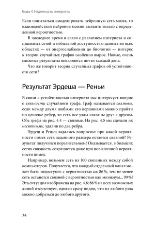 Глава 4. Надежность интернета
74
Если попытаться смоделировать нейронную сеть мозга, то
взаимодействия нейронов можно выявить только с опреде-
ленной вероятностью.
В последнее время в связи с развитием интернета и со-
циальных сетей и небывалой доступностью данных во всех
областях — от энергоснабжения до биологии — интерес
к тео­рии случайных графов особенно вырос. Новые, очень
сложные результаты появляются почти каждый день.
Что же говорит теория случайных графов об устойчиво-
сти сети?
Результат Эрдеша — Реньи
В связи с устойчивостью интернета нас интересует вопрос
о связности случайного графа. Граф называется связным,
если между двумя любыми его вершинами можно пройти
по цепочке ребер, то есть все узлы связаны друг с другом.
Оба графа на рис. 4.4 — связные. На рис. 4.5 мы сделали их
несвязными, удалив по два ребра.
Эрдеш и Реньи задались вопросом: при какой вероят-
ности помех сеть заданного размера остается связной? Ре-
зультат получился поразительным! Оказывается, в больших
сетях связность сохраняется даже при повышенной вероят-
ности помех.
Например, возьмем сеть из 100 связанных между собой
компьютеров. Получается, что каждый отдельный канал мо-
жет быть недоступен с вероятностью аж 86 %, тем не менее
сеть останется связной с вероятностью как минимум... 99 %!
Эта ситуация изображена на рис. 4.6: 86 % из всех возможных
линий отсутствует, однако сразу видно, что из любого узла
можно добраться до любого другого.
 
