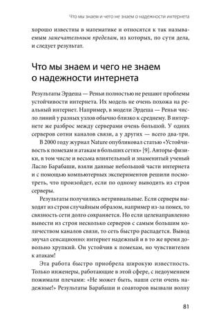 Что мы знаем и чего не знаем о надежности интернета 
  81
хорошо известны в математике и относятся к так называ-
емым замечательным пределам, из которых, по сути дела,
и следует результат.
Что мы знаем и чего не знаем
о надежности интернета
Результаты Эрдеша — Реньи полностью не решают проблемы
устойчивости интернета. Их модель не очень похожа на ре-
альный интернет. Например, в модели Эрдеша — Реньи чис-
ло линий у разных узлов обычно близко к среднему. В интер-
нете же разброс между серверами очень большой. У одних
серверов сотни каналов связи, а у других — всего два-три.
В 2000 году журнал Nature опубликовал статью «Устойчи-
вость к помехам и атакам в больших сетях» [9]. Авторы-физи-
ки, в том числе и весьма влиятельный и знаменитый ученый
Ласло Барабаши, взяли данные небольшой части интернета
и с помощью компьютерных экспериментов решили посмо-
треть, что произойдет, если по одному выводить из строя
серверы.
Результаты получились нетривиальные. Если серверы вы-
ходят из строя случайным образом, например из-за помех, то
связность сети долго сохраняется. Но если целенаправленно
вывести из строя несколько серверов с самым большим ко-
личеством каналов связи, то сеть быстро распадется. Вывод
звучал сенсационно: интернет надежный и в то же время до-
вольно хрупкий. Он устойчив к помехам, но чувствителен
к атакам!
Эта работа быстро приобрела широкую известность.
Только инженеры, работающие в этой сфере, с недоумением
пожимали плечами: «Не может быть, наши сети очень на-
дежные!» Результаты Барабаши и соавторов вызвали волну
 
