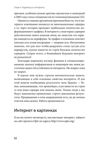Глава 4. Надежность интернета
82
критики, особенно резкая критика прозвучала в вышедшей
в 2005 году статье специалистов по телекоммуникациям [12].
Одним из главных аргументов критиков было то, что в ин-
тернете ключевыми являются не многоканальные серверы,
а те, через которые проходит наибольшее количество ин-
формационного трафика. В интернете у некоторых серверов
действительно много каналов связи, но зачастую эти серве-
ры находятся на периферии. За трафик в основном отвечает
плотная сеть узлов посередине — опорная сеть. Интуитивно
понятно, что для того чтобы разрушить столь густую сеть
маршрутов, нужно вывести из строя большое количество
серверов. Скорее всего, в ближайшем будущем интернет
не развалится!
Благодаря широкому взгляду физиков и специализиро-
ванному анализу информатиков и инженеров мы знаем до-
статочно много об устойчивости интернета. Но вопрос пока
не закрыт.
В идеале нам нужна строгая математическая модель,
включающая в себя основные свойства интернета. И для
этой модели необходимы результаты типа Эрдеша — Ре-
ньи, показывающие, что произойдет, если вывести из строя
те или иные серверы или каналы связи. Только тогда у нас
будут однозначно правильные, строго доказанные резуль-
таты. Продвижение в этих направлениях есть, но до точных
ответов пока далеко. Работа продолжается.
Интернет в картинках
Если вы хотите посмотреть, как выглядит интернет, зайдите
на сайт проекта Opte по адресу http://www.opte.org/.
 