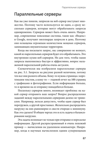 Параллельные серверы 
  87
Параллельные серверы
Как вы уже поняли, запросов на веб-сервер поступает мно-
жество. Поэтому часто используется не один, а сразу не-
сколько серверов, которые могут обрабатывать запросы
одновременно. Серверов может быть очень много. Напри-
мер, современные поисковые системы, такие как «Яндекс»
и Google, получают миллиарды запросов в день. Поэтому
они оснащены огромным количеством мощных серверов,
занимающих внушительные территории.
Когда вы посылаете запрос, вас совершенно не волнует,
какой из параллельных серверов будет его обрабатывать. Это
внутренняя кухня веб-серверов. Но для того, чтобы наши
запросы выполнялись быстро и эффективно, вопрос нала-
женной параллельной работы очень актуален.
Схематически мы изобразили параллельные серверы
на рис. 5.1. Запросы на рисунке разной величины, потому
что все они разного объема. Кому-то нужна страница с коро-
теньким текстом, а кому-то — годовой отчет на 100 страниц
с графиками и фотографиями. Если информации больше,
то и времени на ее отправку понадобится больше.
Поскольку серверов много, возникает проблема: на ка-
кой сервер отправить ваш запрос? Вопрос распределения
заданий между параллельными серверами далеко не триви-
ален. Например, нельзя допустить, чтобы один сервер был
перегружен, а другой простаивал. Желательно распределить
нагрузку на них равномерно и свести очереди к минимуму.
Как это сделать? В общих чертах это и есть задача о баланси-
ровании нагрузки.
Эта задача возникает не только при отправке и пересылке
информации. Другой распространенный и очень похожий
пример — вычисления на удаленном компьютере. Напри-
мер, когда в научных вычислениях одним супермощным
 