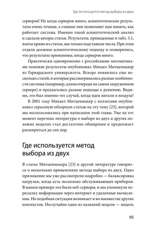 Где используется метод выбора из двух 
  95
серверов! Но когда серверов много, асимптотические резуль-
таты очень точные, а главное они позволяют нам понять, как
работает система. Именно такой асимптотический анализ
и сделали авторы статьи. Результаты, приведенные в табл. 5.1,
взяты прямо из статьи, мы только подставили числа. При этом
отдали должное асимптотическому подходу и оговорились,
что результаты применимы, когда серверов много.
Практически одновременно с российскими математика-
ми похожие результаты опубликовал Михаел Митцен­махер
из Гарвардского университета. Вскоре появилось еще не-
сколько статей, в которых рассматривались разные особенно-
сти системы (например, длина очереди на самом загруженном
сервере) и предлагались разные подходы к решению. Види-
мо, это был именно тот случай, когда идеи витали в воздухе!
В 2001 году Михаел Митценмахер с коллегами опубли-
ковал серьезную обзорную статью на эту тему [23], которой
мы воспользовались при написании этой главы. Уже на тот
момент перечень литературы о выборе из двух и других по-
хожих моделях стал достаточно обширным и продолжает
расширяться до сих пор.
Где используется метод
выбора из двух
В статье Митценмахера [23] и другой литературе говорит-
ся о нескольких применениях метода выбора из двух. Одно
приложение мы уже рассмотрели подробно — балансировка
нагрузки, когда есть несколько обслуживающих приборов.
В нашем примере это были веб-серверы, и мы упомянули пе-
ресылку информации через интернет и удаленные вычисле-
ния. Но подобная ситуация возникает и во множестве других
контекстов. Неслучайно одно из названий модели — модель
 