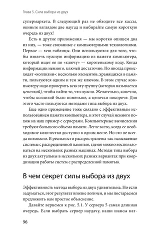 Глава 5. Сила выбора из двух
96
супермаркета. В  следующий раз не обходите все кассы,
окиньте взглядом две наугад и выбирайте самую короткую
очередь из двух!
Есть и другие приложения — мы коротко опишем два
из них, — тоже связанные с компьютерными технологиями.
Первое — хеш-таблицы. Они используются для того, что-
бы извлечь нужную информацию из памяти компьютера,
который ищет ее по «ключу» — коротенькому коду. Когда
информации немного, ключей достаточно. Но иногда проис-
ходят «коллизии»: несколько элементов, хранящихся в памя-
ти, пользуются одним и тем же ключом. В этом случае ком-
пьютеру надо проверить всю эту группу (которая называется
цепочкой), чтобы найти то, что нужно. Желательно, конечно,
чтобы коллизий было поменьше, а цепочки покороче. Для
этого часто пользуются методами типа выбора из двух.
Еще одно применение тоже связано с эффективным ис-
пользованием памяти компьютера, и этот случай немного по-
хож на наш пример с серверами. Компьютерные вычисления
требуют большого объема памяти. Легче всего, когда ее необ-
ходимое количество доступно в одном месте. Но это не всег-
да возможно. В реальности распространены так называемые
системы с распределенной памятью, где ею можно воспользо-
ваться на нескольких разных машинах. Методы типа выбора
из двух актуальны в нескольких разных вариантах при коор-
динации работы систем с распределенной памятью.
В чем секрет силы выбора из двух
Эффективность метода выбора из двух удивительна. Но если
задуматься, этот результат вполне логичен, и мы постараемся
предложить вам простое объяснение.
Давайте вернемся к рис. 5.1. У сервера 5 самая длинная
очередь. Если выбрать сервер наудачу, наши шансы нат-
 