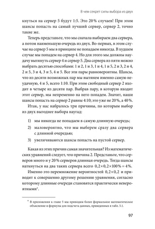 В чем секрет силы выбора из двух 
  97
кнуться на сервер 5 будут 1:5. Это 20 % случаев! При этом
шансы попасть на самый лучший сервер, сервер 2, точно
такие же.
Теперь представьте, что мы сначала выбираем два сервера,
а потом наименьшую очередь из двух. Во-первых, в этом слу-
чае на сервер 5 мы в принципе не попадаем никогда. В худшем
случае мы попадем на сервер 4. Но для этого мы должны нау-
дачу вытянуть сервер 4 и сервер 5. Два сервера из пяти можно
выбрать десятью способами: 1 и 2, 1 и 3, 1 и 4, 1 и 5, 2 и 3, 2 и 4,
2 и 5, 3 и 4, 3 и 5, 4 и 5. Все эти пары равновероятны. Шансы,
что из десяти возможных пар мы вытянем именно самую не-
удачную, 4 и 5, всего 1:10. При этом свободный сервер 2 вхо-
дит в четыре из десяти пар. Выбрав пару, в которую входит
этот сервер, мы непременно на него попадем. Значит, наши
шансы попасть на сервер 2 равны 4:10; это уже не 20 %, а 40 %.
Итак, у нас набралось три причины, по которым выбор
из двух выгоднее выбора наугад:
1)	 мы никогда не попадаем в самую длинную очередь;
2)	 маловероятно, что мы выберем сразу два сервера
с длинной очередью;
3)	 увеличиваются шансы попасть на пустой сервер.
Какая из этих причин самая значительная? Из математиче-
ских уравнений следует, что причина 2. Представьте, что сер-
веров много и у 20 % серверов длинная очередь. Тогда шансы
наткнуться на два таких сервера всего 0,2 0,2 100% 4% .× × =
Именно это перемножение вероятностей 0,2 0,2× и при-
водит к совершенно другому решению уравнения, согласно
которому длинные очереди становятся практически неверо-
ятными*.
	*	В приложении к главе 5 мы приводим более формальное математическое
объяснение и формулы для подсчета данных, приведенных в табл. 5.1.
 