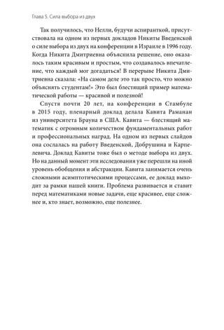 Глава 5. Сила выбора из двух
Так получилось, что Нелли, будучи аспиранткой, присут-
ствовала на одном из первых докладов Никиты Введенской
о силе выбора из двух на конференции в Израиле в 1996 году.
Когда Никита Дмитриевна объяснила решение, оно оказа-
лось таким красивым и простым, что создавалось впечатле-
ние, что каждый мог догадаться! В перерыве Никита Дми-
триевна сказала: «На самом деле это так просто, что можно
объяснять студентам!» Это был блестящий пример матема-
тической работы — красивой и полезной!
Спустя почти 20  лет, на  конференции в  Стамбуле
в  2015  году, пленарный доклад делала Кавита Раманан
из университета Брауна в США. Кавита — блестящий ма-
тематик с огромным количеством фундаментальных работ
и профессиональных наград. На одном из первых слайдов
она сослалась на работу Введенской, Добрушина и Карпе-
левича. Доклад Кавиты тоже был о методе выбора из двух.
Но на данный момент эти исследования уже перешли на иной
уровень обобщения и абстракции. Кавита занимается очень
сложными асимптотическими процессами, ее доклад выхо-
дит за рамки нашей книги. Проблема развивается и ставит
перед математиками новые задачи, еще красивее, еще слож-
нее и, кто знает, возможно, еще полезнее.
 