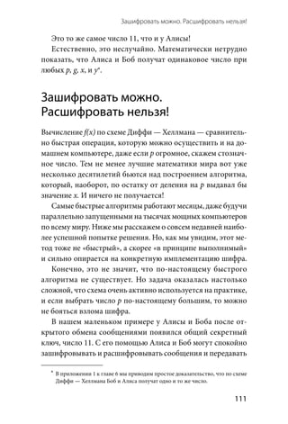Зашифровать можно. Расшифровать нельзя! 
  111
Это то же самое число 11, что и у Алисы!
Естественно, это неслучайно. Математически нетрудно
показать, что Алиса и Боб получат одинаковое число при
любых р, g, x, и у*.
Зашифровать можно.
Расшифровать нельзя!
Вычисление f(x) по схеме Диффи — Хеллмана — сравнитель-
но быстрая операция, которую можно осуществить и на до-
машнем компьютере, даже если р огромное, скажем стознач-
ное число. Тем не менее лучшие математики мира вот уже
несколько десятилетий бьются над построением алгоритма,
который, наоборот, по остатку от деления на р выдавал бы
значение х. И ничего не получается!
Самые быстрые алгоритмы работают месяцы, даже будучи
параллельно запущенными на тысячах мощных компьютеров
по всему миру. Ниже мы расскажем о совсем недавней наибо-
лее успешной попытке решения. Но, как мы увидим, этот ме-
тод тоже не «быстрый», а скорее «в принципе выполнимый»
и сильно опирается на конкретную имплементацию шифра.
Конечно, это не значит, что по-настоящему быстрого
алгоритма не существует. Но задача оказалась настолько
сложной, что схема очень активно используется на практике,
и если выбрать число р по-настоящему большим, то можно
не бояться взлома шифра.
В нашем маленьком примере у Алисы и Боба после от-
крытого обмена сообщениями появился общий секретный
ключ, число 11. С его помощью Алиса и Боб могут спокойно
зашифровывать и расшифровывать сообщения и передавать
	*	В приложении 1 к главе 6 мы приводим простое доказательство, что по схеме
Диффи — Хеллмана Боб и Алиса получат одно и то же число.
 