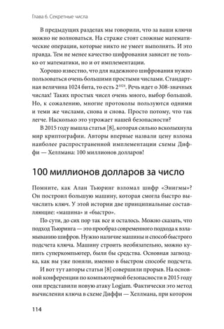 Глава 6. Секретные числа
114
В предыдущих разделах мы говорили, что за ваши ключи
можно не волноваться. На страже стоят сложные математи-
ческие операции, которые никто не умеет выполнять. И это
правда. Тем не менее качество шифрования зависит не толь-
ко от математики, но и от имплементации.
Хорошо известно, что для надежного шифрования нужно
пользоваться очень большими простыми числами. Стандарт-
ная величина 1024 бита, то есть 21024
. Речь идет о 308-значных
числах! Таких простых чисел очень много, выбор большой.
Но, к сожалению, многие протоколы пользуются одними
и теми же числами, снова и снова. Просто потому, что так
легче. Насколько это угрожает нашей безопасности?
В 2015 году вышла статья [8], которая сильно всколыхнула
мир криптографии. Авторы впервые назвали цену взлома
наиболее распространенной имплементации схемы Диф-
фи — Хеллмана: 100 миллионов долларов!
100 миллионов долларов за число
Помните, как Алан Тьюринг взломал шифр «Энигмы»?
Он построил большую машину, которая смогла быстро вы-
числить ключ. У этой истории две принципиальные состав-
ляющие: «машина» и «быстро».
По сути, до сих пор так все и осталось. Можно сказать, что
подходТьюринга —этопрообразсовременногоподходак взла-
мываниюшифров.Нужноналичиемашиныи способбыстрого
подсчета ключа. Машину строить необязательно, можно ку-
пить суперкомпьютер, были бы средства. Основная загвозд-
ка, как вы уже поняли, именно в быстром способе подсчета.
И вот тут авторы статьи [8] совершили прорыв. На основ-
ной конференции по компьютерной безопасности в 2015 году
они представили новую атаку Logjam. Фактически это метод
вычисления ключа в схеме Диффи — Хеллмана, при котором
 