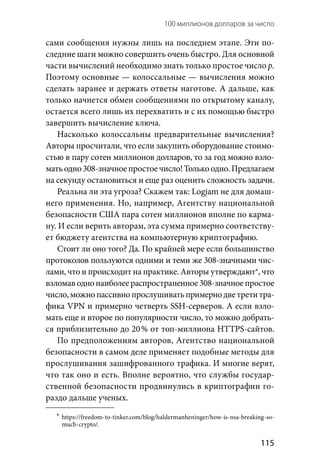 100 миллионов долларов за число 
  115
сами сообщения нужны лишь на последнем этапе. Эти по-
следние шаги можно совершить очень быстро. Для основной
части вычислений необходимо знать только простое число р.
Поэтому основные — колоссальные — вычисления можно
сделать заранее и держать ответы наготове. А дальше, как
только начнется обмен сообщениями по открытому каналу,
остается всего лишь их перехватить и с их помощью быстро
завершить вычисление ключа.
Насколько колоссальны предварительные вычисления?
Авторы просчитали, что если закупить оборудование стоимо-
стью в пару сотен миллионов долларов, то за год можно взло-
матьодно308-значноепростоечисло!Толькоодно.Предлагаем
на секунду остановиться и еще раз оценить сложность задачи.
Реальна ли эта угроза? Скажем так: Logjam не для домаш-
него применения. Но, например, Агентству национальной
безопасности США пара сотен миллионов вполне по карма-
ну. И если верить авторам, эта сумма примерно соответству-
ет бюджету агентства на компьютерную криптографию.
Стоит ли оно того? Да. По крайней мере если большинство
протоколов пользуются одними и теми же 308-значными чис-
лами, что и происходит на практике. Авторы утверждают*, что
взломаводнонаиболеераспространенное308-значноепростое
число,можнопассивнопрослушиватьпримернодветретитра-
фика VPN и примерно четверть SSH-серверов. А если взло-
мать еще и второе по популярности число, то можно добрать-
ся приблизительно до 20 % от топ-миллиона HTTPS-сайтов.
По предположениям авторов, Агентство национальной
безопасности в самом деле применяет подобные методы для
прослушивания зашифрованного трафика. И многие верят,
что так оно и есть. Вполне вероятно, что службы государ-
ственной безопасности продвинулись в криптографии го-
раздо дальше ученых.
	*	https://freedom-to-tinker.com/blog/haldermanheninger/how-is-nsa-breaking-so-
much-crypto/.
 