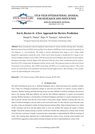 VIVA-Tech International Journal for Research and Innovation
ISSN(Online): 2581-7280
Volume 1, Issue 2 (2019)
Article No. 9
PP 1-6
1
www.viva-technology.org/New/IJRI
Eat it, Review it: ANew Approach for Review Prediction
Deepal S. Thakur1
, Rajiv N. Tarsarya2
, Ashwini Save3
1
(Computer Engineering Department, VIVA Institute of Technology, India)
Abstract: Deep Learning has achieved significant improvement in various machine learning tasks. Nowadays,
Recurrent Neural Network (RNN) and Long Short Term Memory (LSTM) have been increasing its popularity on
Text Sequence i.e. word prediction. The ability to abstract information from image or text is being widely
adopted by organizations around the world. A basic task in deep learning is classification be it image or text.
Current trending techniques such as RNN, CNN has proven that such techniques open the door for data analysis.
Emerging technologies such has Region CNN, Recurrent CNN have been under consideration for the analysis.
Recurrent CNN is being under development with the current world. The proposed system uses Recurrent Neural
Network for review prediction. Also LSTM is used along with RNN so as to predict long sentences. This system
focuses on context based review prediction and will provide full length sentence. This will help to write a proper
reviews by understanding the context of user.
Keywords – CNN, Deep Learning, LSTM, Machine Learning, RCNN, RNN
1. INTRODUCTION
The field of learning has given rise to Artificial Intelligence due to which innovations have reached to another
level. Today AI is bringing revolutionary changes to each and every field be it in nation’s security, health or
education. Machine learning and Deep learning are the two main subfields of artificial intelligence has proved a
boon to the learning. Both plays different role and has their different importance in aspects of environment
learning. Machine learning is a sub-discipline of Artificial Intelligence and today it is much in demand since it is
able to provide relevant tools that the society needs to bring about change. Machine Learning takes the core
ideas of Artificial Intelligence and uses them to solve real-world issues. It is here that the neural networks come
into play as they are designed to imitate the human decision-making ability. Deep Learning focuses on a subset
of ML techniques and tools and then applies them to solve any problem that requires the quality of human
thought. Henceforth making learning a machine would more feasible than making learn a human mind. In field
of text the data is enormous to handle. Leaning the data in deep helps in understanding the different meanings of
words. This meaning plays important role in understanding the context of user. Existing systems predicts next
word for better suggestions using machine learning techniques but lack in understanding the context of the
