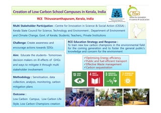 Creation of Low Carbon School Campuses in Kerala, India
Multi Stakeholder Participation : Centre for Innovation in Science & Social Action (CISSA) ;
Kerala State Council for Science, Technology and Environment ; Department of Environment
and Climate Change, Govt. of Kerala; Students; Teachers,; Private Institutions
Aim: Educate the students- Tomorrows
Challenge: Create awareness and
encourage actions towards SDGs
Optimising Energy efficiency
RCE Thiruvananthapuram, Kerala, India
RCE Education Strategy and Response :
To train new low carbon champions in the environmental field
for the coming generation and to foster the general public's
knowledge and concern for the environment
Aim: Educate the students- Tomorrows
decision makers on ill effects of GHGs
and ways to mitigate it through multi
stakeholder involvement
Methodology : Sensitisation, data
collection, analysis, monitoring, carbon
mitigation plans
Outcome :
Low Carbon Campus, Low Carbon Life
Style, Low Carbon Champions creation
Optimising Energy efficiency
Public and fuel efficient transport
Effective Waste management
Carbon sequestration
 