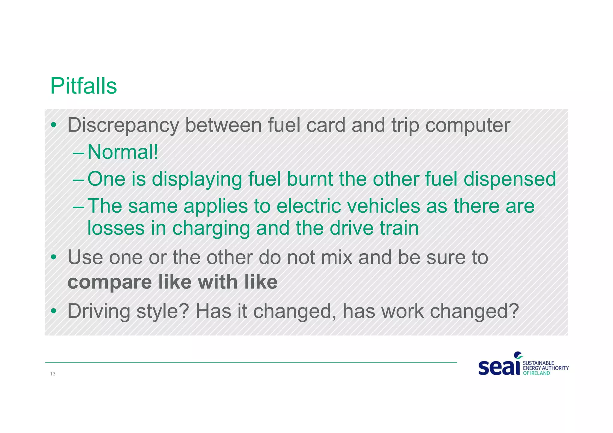 Pitfalls
• Discrepancy between fuel card and trip computer
–Normal!
–One is displaying fuel burnt the other fuel dispensed
–The same applies to electric vehicles as there are
losses in charging and the drive train
• Use one or the other do not mix and be sure to
compare like with like
• Driving style? Has it changed, has work changed?
13
 