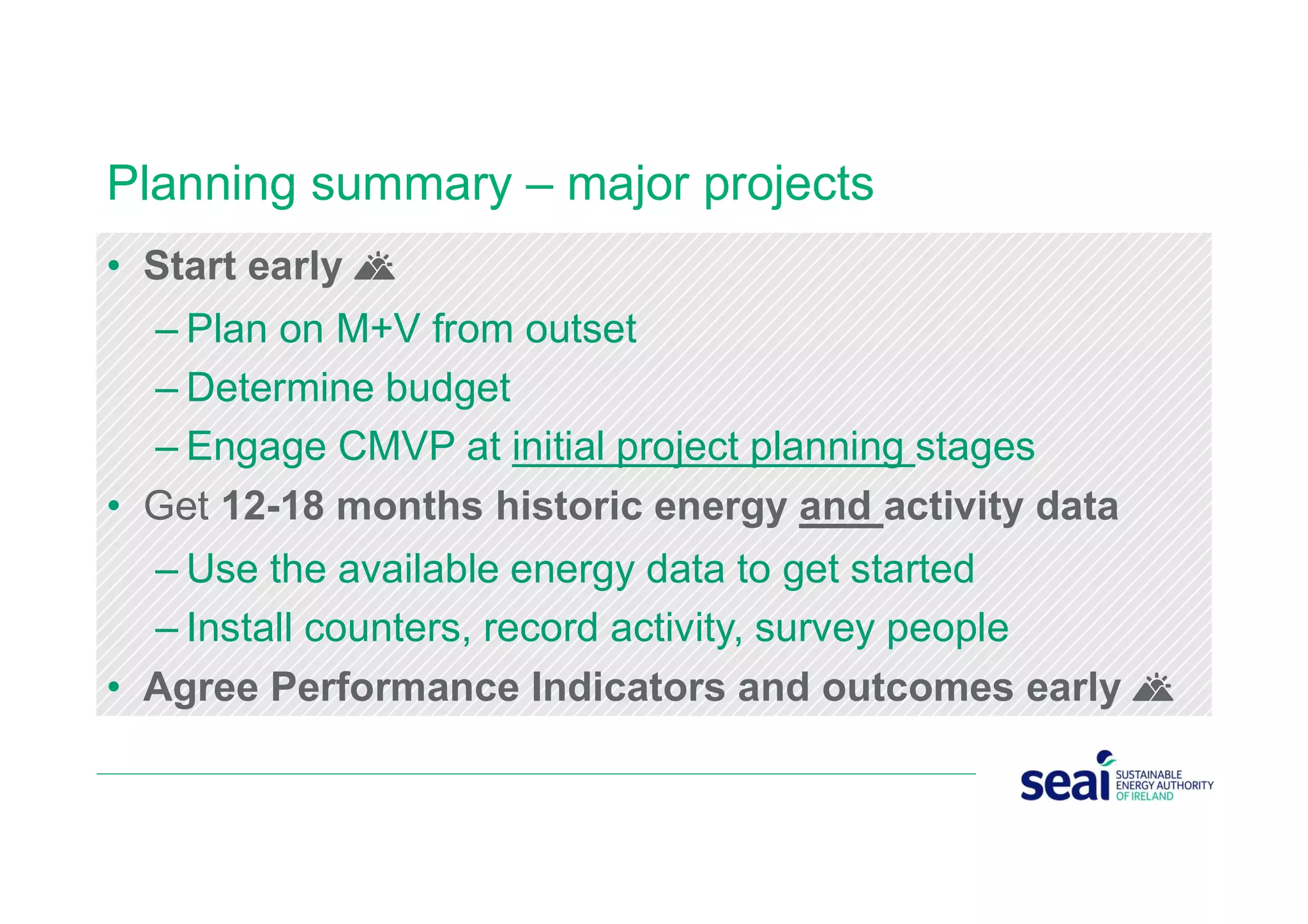 Planning summary – major projects
• Start early 🌄
– Plan on M+V from outset
– Determine budget
– Engage CMVP at initial project planning stages
• Get 12-18 months historic energy and activity data
– Use the available energy data to get started
– Install counters, record activity, survey people
• Agree Performance Indicators and outcomes early 🌄
 