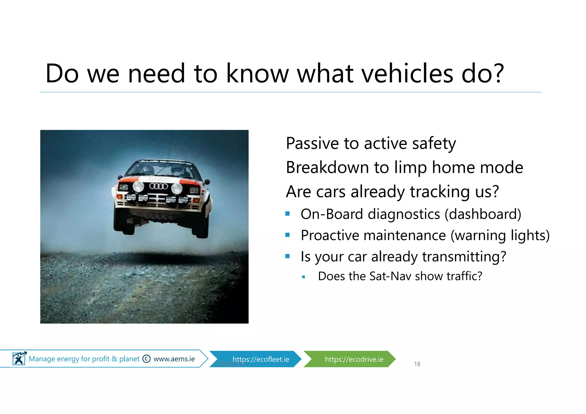 © Manage energy for profit & planet © www.aems.ie https://ecofleet.ie https://ecodrive.ie
Do we need to know what vehicles do?
Passive to active safety
Breakdown to limp home mode
Are cars already tracking us?
 On-Board diagnostics (dashboard)
 Proactive maintenance (warning lights)
 Is your car already transmitting?
 Does the Sat-Nav show traffic?
27/06/2019 18
 