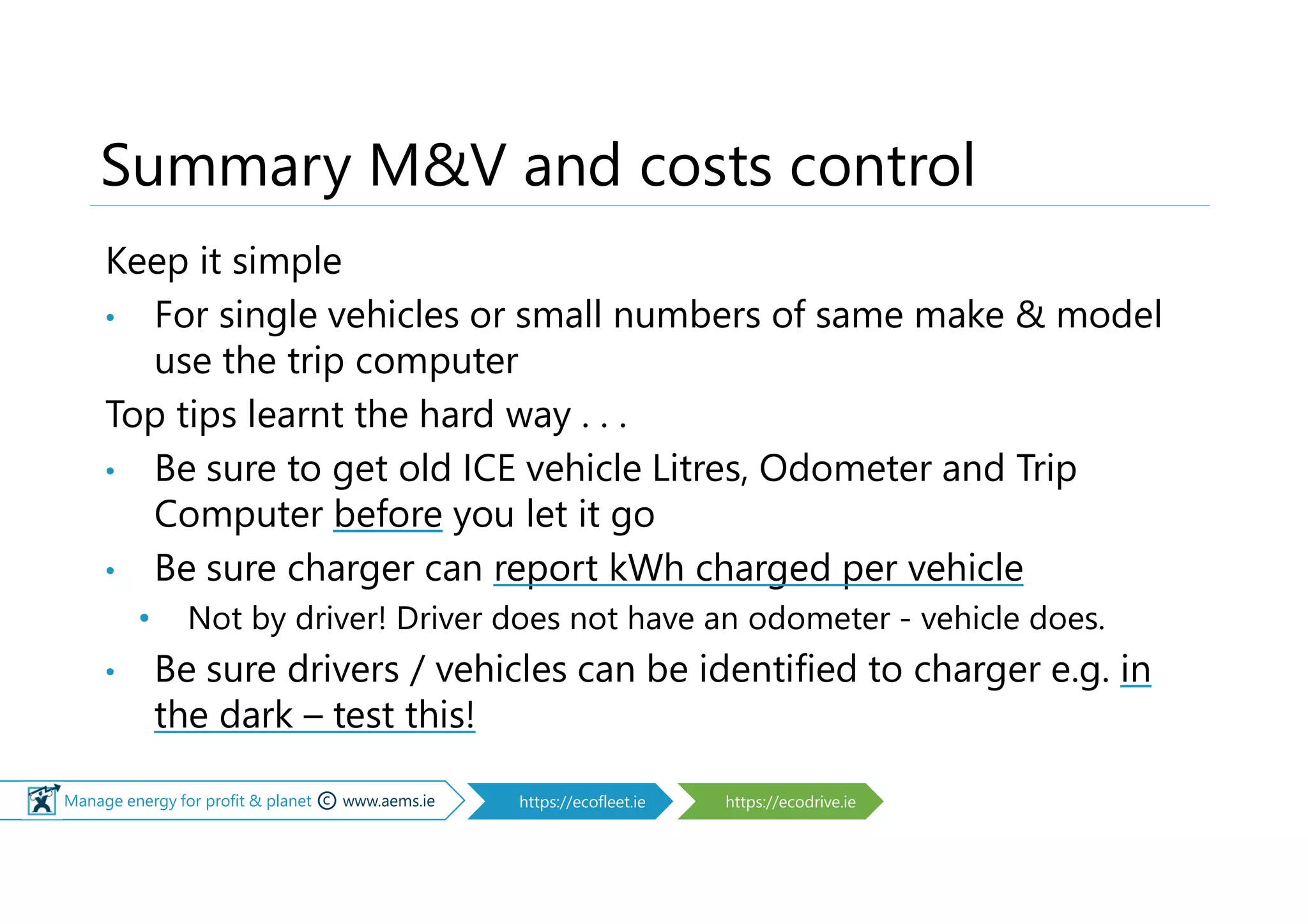 © Manage energy for profit & planet © www.aems.ie https://ecofleet.ie https://ecodrive.ie
Summary M&V and costs control
Keep it simple
• For single vehicles or small numbers of same make & model
use the trip computer
Top tips learnt the hard way . . .
• Be sure to get old ICE vehicle Litres, Odometer and Trip
Computer before you let it go
• Be sure charger can report kWh charged per vehicle
• Not by driver! Driver does not have an odometer - vehicle does.
• Be sure drivers / vehicles can be identified to charger e.g. in
the dark – test this!
 