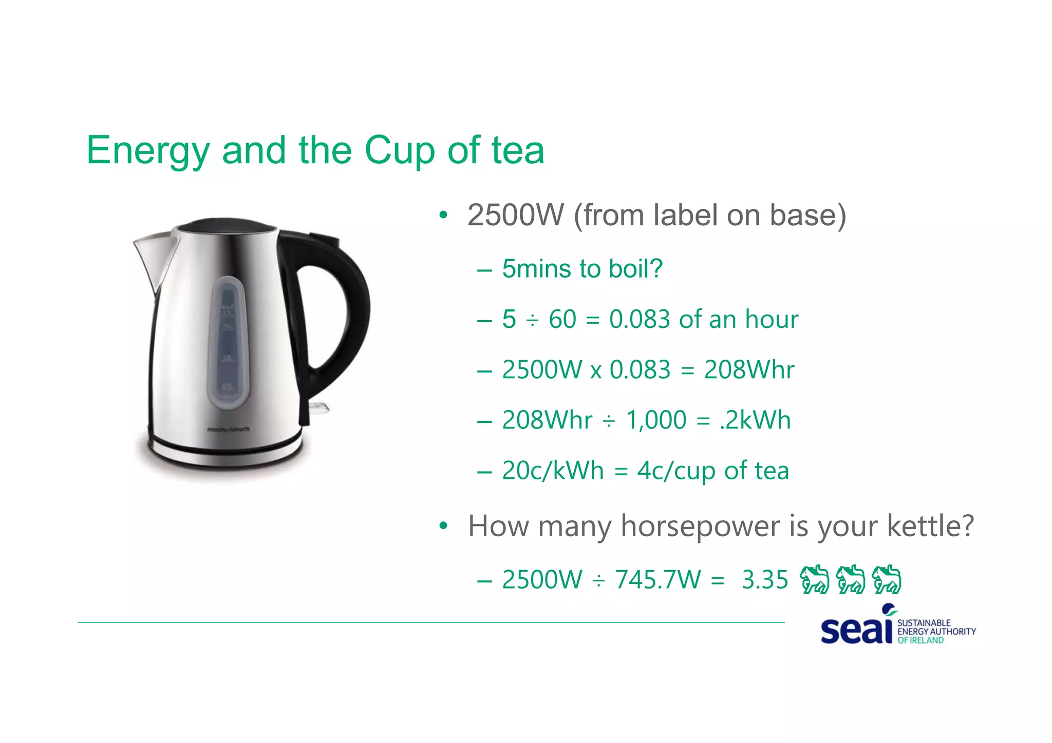 Energy and the Cup of tea
• 2500W (from label on base)
– 5mins to boil?
– 5 ÷ 60 = 0.083 of an hour
– 2500W x 0.083 = 208Whr
– 208Whr ÷ 1,000 = .2kWh
– 20c/kWh = 4c/cup of tea
• How many horsepower is your kettle?
– 2500W ÷ 745.7W = 3.35 🐎🐎🐎
 