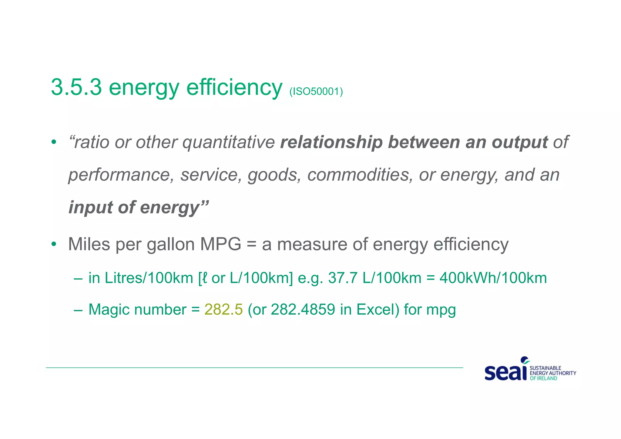 3.5.3 energy efficiency (ISO50001)
• “ratio or other quantitative relationship between an output of
performance, service, goods, commodities, or energy, and an
input of energy”
• Miles per gallon MPG = a measure of energy efficiency
– in Litres/100km [ℓ or L/100km] e.g. 37.7 L/100km = 400kWh/100km
– Magic number = 282.5 (or 282.4859 in Excel) for mpg
 