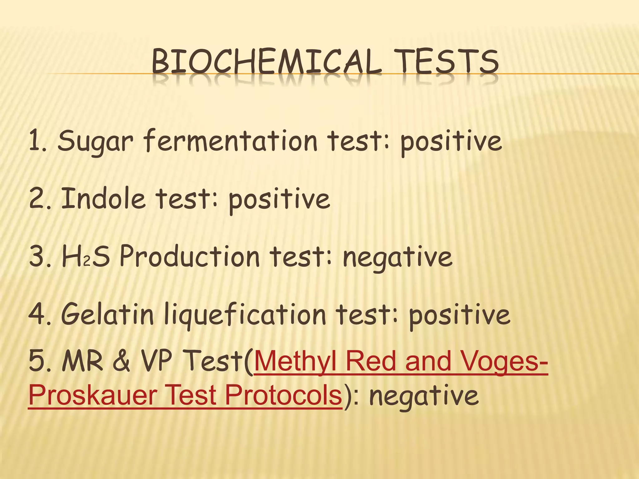 BIOCHEMICAL TESTS
1. Sugar fermentation test: positive
2. Indole test: positive
3. H2S Production test: negative
4. Gelatin liquefication test: positive
5. MR & VP Test(Methyl Red and Voges-
Proskauer Test Protocols): negative
 