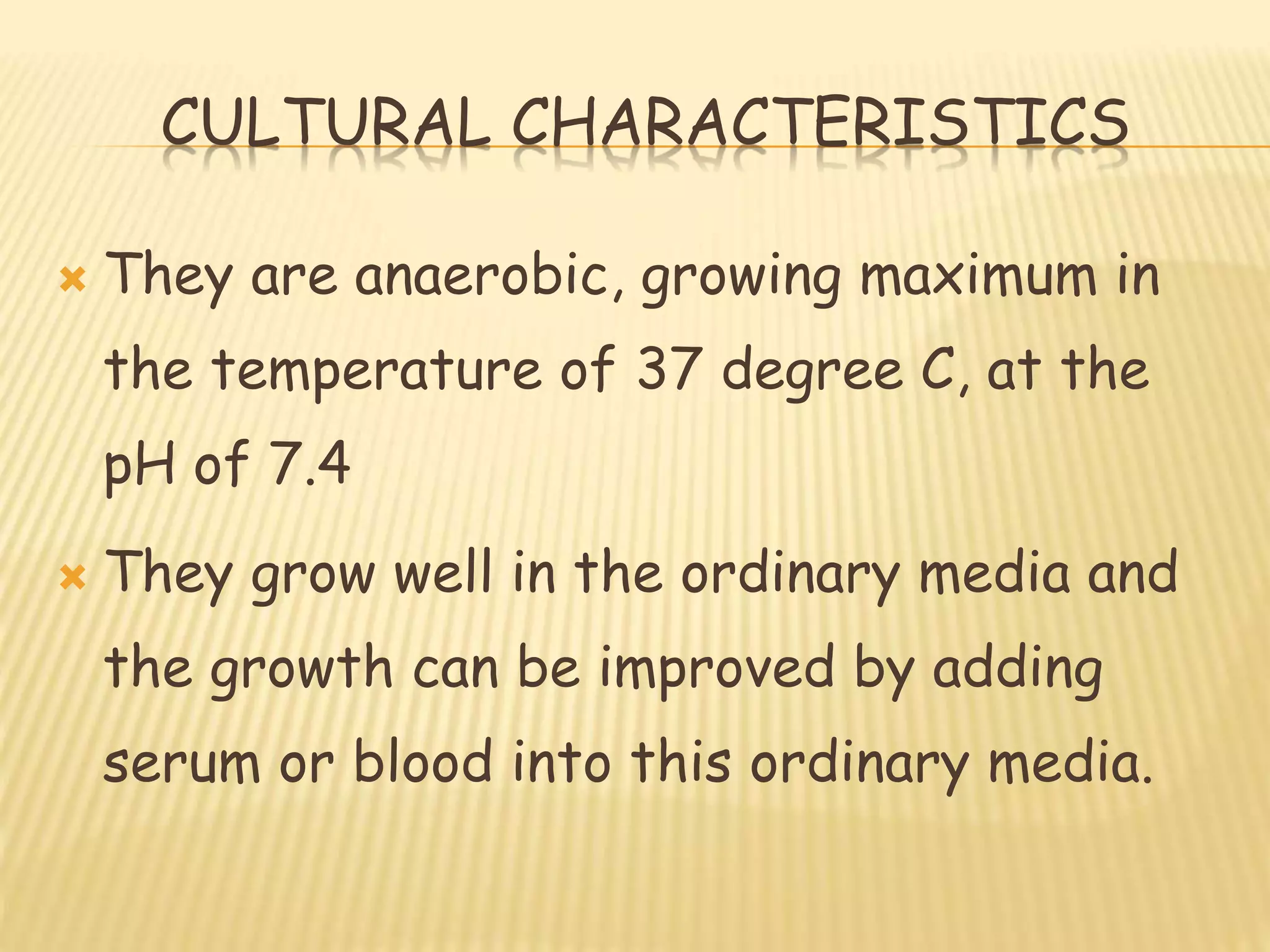 CULTURAL CHARACTERISTICS
 They are anaerobic, growing maximum in
the temperature of 37 degree C, at the
pH of 7.4
 They grow well in the ordinary media and
the growth can be improved by adding
serum or blood into this ordinary media.
 