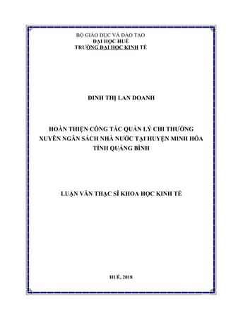 BỘ GIÁO DỤC VÀ ĐÀO TẠO
ĐẠI HỌC HUẾ
TRƯỜNG ĐẠI HỌC KINH TẾ
ĐINH THỊ LAN DOANH
HOÀN THIỆN CÔNG TÁC QUẢN LÝ CHI THƯỜNG
XUYÊN NGÂN SÁCH NHÀ NƯỚC TẠI HUYỆN MINH HÓA
TỈNH QUẢNG BÌNH
LUẬN VĂN THẠC SĨ KHOA HỌC KINH TẾ
HUẾ, 2018
 