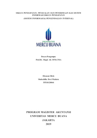 SIKLUS PENDAPATAN: PENJUALAN DAN PENERIMAAN KAS SISTEM
INFORMASI SIKLUS PENDAPATAN
(SISTEM INFORMASI & PENGENDALIAN INTERNAL)
Dosen Pengampu:
Prof.Dr. Hapzi Ali .MM.CMA
Disusun Oleh:
Shalsabilla Desi Mutiara
55518120044
PROGRAM MAGISTER AKUNTANSI
UNIVERITAS MERCU BUANA
JAKARTA
2019
 