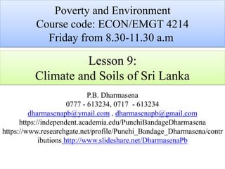 Lesson 9:
Climate and Soils of Sri Lanka
P.B. Dharmasena
0777 - 613234, 0717 - 613234
dharmasenapb@ymail.com , dharmasenapb@gmail.com
https://independent.academia.edu/PunchiBandageDharmasena
https://www.researchgate.net/profile/Punchi_Bandage_Dharmasena/contr
ibutions http://www.slideshare.net/DharmasenaPb
Poverty and Environment
Course code: ECON/EMGT 4214
Friday from 8.30-11.30 a.m
 