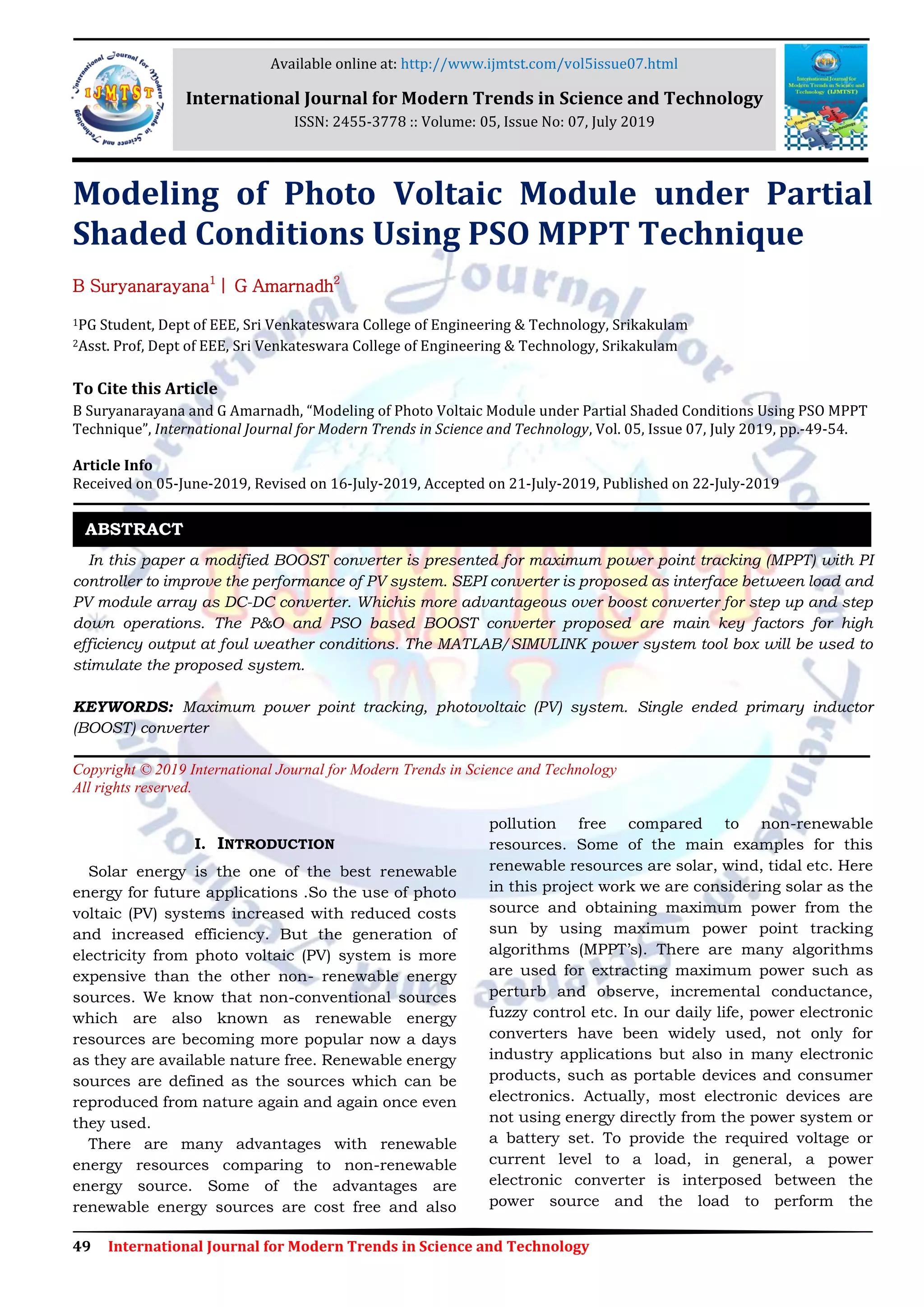 49 International Journal for Modern Trends in Science and Technology Modeling of Photo Voltaic Module under Partial Shaded Conditions Using PSO MPPT Technique B Suryanarayana1 | G Amarnadh2 1PG Student, Dept of EEE, Sri Venkateswara College of Engineering & Technology, Srikakulam 2Asst. Prof, Dept of EEE, Sri Venkateswara College of Engineering & Technology, Srikakulam To Cite this Article B Suryanarayana and G Amarnadh, “Modeling of Photo Voltaic Module under Partial Shaded Conditions Using PSO MPPT Technique”, International Journal for Modern Trends in Science and Technology, Vol. 05, Issue 07, July 2019, pp.-49-54. Article Info Received on 05-June-2019, Revised on 16-July-2019, Accepted on 21-July-2019, Published on 22-July-2019 In this paper a modified BOOST converter is presented for maximum power point tracking (MPPT) with PI controller to improve the performance of PV system. SEPI converter is proposed as interface between load and PV module array as DC-DC converter. Whichis more advantageous over boost converter for step up and step down operations. The P&O and PSO based BOOST converter proposed are main key factors for high efficiency output at foul weather conditions. The MATLAB/SIMULINK power system tool box will be used to stimulate the proposed system. KEYWORDS: Maximum power point tracking, photovoltaic (PV) system. Single ended primary inductor (BOOST) converter Copyright © 2019 International Journal for Modern Trends in Science and Technology All rights reserved. I. INTRODUCTION Solar energy is the one of the best renewable energy for future applications .So the use of photo voltaic (PV) systems increased with reduced costs and increased efficiency. But the generation of electricity from photo voltaic (PV) system is more expensive than the other non- renewable energy sources. We know that non-conventional sources which are also known as renewable energy resources are becoming more popular now a days as they are available nature free. Renewable energy sources are defined as the sources which can be reproduced from nature again and again once even they used. There are many advantages with renewable energy resources comparing to non-renewable energy source. Some of the advantages are renewable energy sources are cost free and also pollution free compared to non-renewable resources. Some of the main examples for this renewable resources are solar, wind, tidal etc. Here in this project work we are considering solar as the source and obtaining maximum power from the sun by using maximum power point tracking algorithms (MPPT’s). There are many algorithms are used for extracting maximum power such as perturb and observe, incremental conductance, fuzzy control etc. In our daily life, power electronic converters have been widely used, not only for industry applications but also in many electronic products, such as portable devices and consumer electronics. Actually, most electronic devices are not using energy directly from the power system or a battery set. To provide the required voltage or current level to a load, in general, a power electronic converter is interposed between the power source and the load to perform the ABSTRACT Available online at: http://www.ijmtst.com/vol5issue07.html International Journal for Modern Trends in Science and Technology ISSN: 2455-3778 :: Volume: 05, Issue No: 07, July 2019 