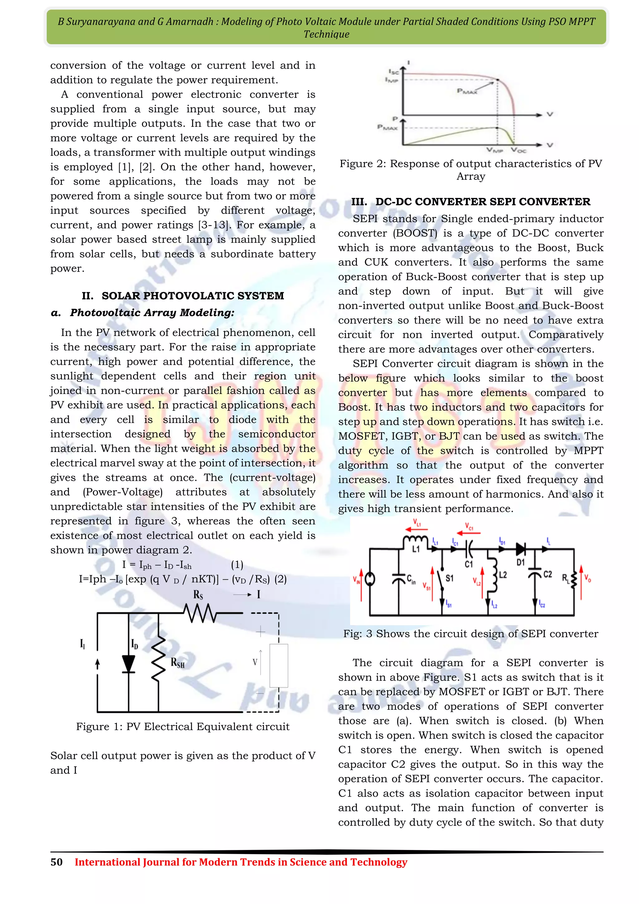 50 International Journal for Modern Trends in Science and Technology B Suryanarayana and G Amarnadh : Modeling of Photo Voltaic Module under Partial Shaded Conditions Using PSO MPPT Technique conversion of the voltage or current level and in addition to regulate the power requirement. A conventional power electronic converter is supplied from a single input source, but may provide multiple outputs. In the case that two or more voltage or current levels are required by the loads, a transformer with multiple output windings is employed [1], [2]. On the other hand, however, for some applications, the loads may not be powered from a single source but from two or more input sources specified by different voltage, current, and power ratings [3-13]. For example, a solar power based street lamp is mainly supplied from solar cells, but needs a subordinate battery power. II. SOLAR PHOTOVOLATIC SYSTEM a. Photovoltaic Array Modeling: In the PV network of electrical phenomenon, cell is the necessary part. For the raise in appropriate current, high power and potential difference, the sunlight dependent cells and their region unit joined in non-current or parallel fashion called as PV exhibit are used. In practical applications, each and every cell is similar to diode with the intersection designed by the semiconductor material. When the light weight is absorbed by the electrical marvel sway at the point of intersection, it gives the streams at once. The (current-voltage) and (Power-Voltage) attributes at absolutely unpredictable star intensities of the PV exhibit are represented in figure 3, whereas the often seen existence of most electrical outlet on each yield is shown in power diagram 2. I = Iph – ID -Ish (1) I=Iph –Io [exp (q V D / nKT)] – (vD /RS) (2) Figure 1: PV Electrical Equivalent circuit Solar cell output power is given as the product of V and I Figure 2: Response of output characteristics of PV Array III. DC-DC CONVERTER SEPI CONVERTER SEPI stands for Single ended-primary inductor converter (BOOST) is a type of DC-DC converter which is more advantageous to the Boost, Buck and CUK converters. It also performs the same operation of Buck-Boost converter that is step up and step down of input. But it will give non-inverted output unlike Boost and Buck-Boost converters so there will be no need to have extra circuit for non inverted output. Comparatively there are more advantages over other converters. SEPI Converter circuit diagram is shown in the below figure which looks similar to the boost converter but has more elements compared to Boost. It has two inductors and two capacitors for step up and step down operations. It has switch i.e. MOSFET, IGBT, or BJT can be used as switch. The duty cycle of the switch is controlled by MPPT algorithm so that the output of the converter increases. It operates under fixed frequency and there will be less amount of harmonics. And also it gives high transient performance. Fig: 3 Shows the circuit design of SEPI converter The circuit diagram for a SEPI converter is shown in above Figure. S1 acts as switch that is it can be replaced by MOSFET or IGBT or BJT. There are two modes of operations of SEPI converter those are (a). When switch is closed. (b) When switch is open. When switch is closed the capacitor C1 stores the energy. When switch is opened capacitor C2 gives the output. So in this way the operation of SEPI converter occurs. The capacitor. C1 also acts as isolation capacitor between input and output. The main function of converter is controlled by duty cycle of the switch. So that duty 