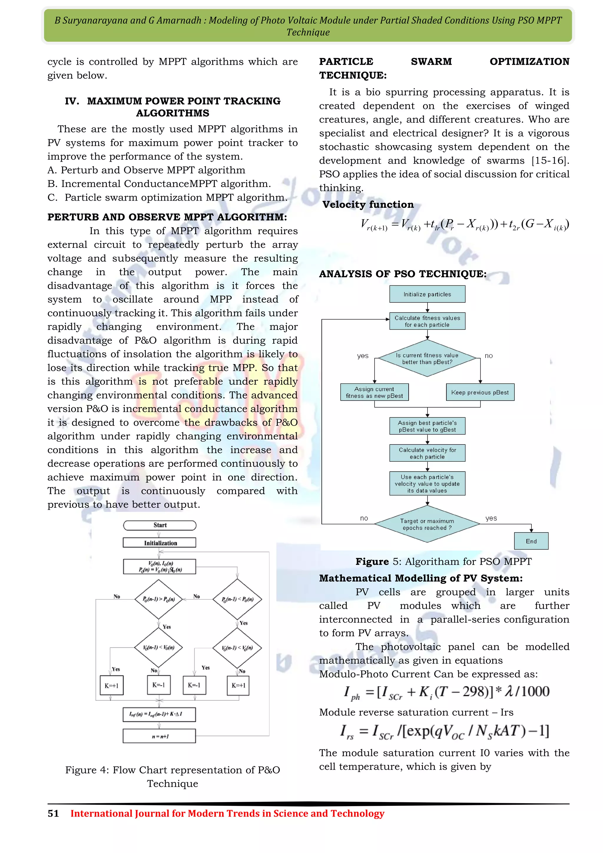 51 International Journal for Modern Trends in Science and Technology B Suryanarayana and G Amarnadh : Modeling of Photo Voltaic Module under Partial Shaded Conditions Using PSO MPPT Technique cycle is controlled by MPPT algorithms which are given below. IV. MAXIMUM POWER POINT TRACKING ALGORITHMS These are the mostly used MPPT algorithms in PV systems for maximum power point tracker to improve the performance of the system. A. Perturb and Observe MPPT algorithm B. Incremental ConductanceMPPT algorithm. C. Particle swarm optimization MPPT algorithm. PERTURB AND OBSERVE MPPT ALGORITHM: In this type of MPPT algorithm requires external circuit to repeatedly perturb the array voltage and subsequently measure the resulting change in the output power. The main disadvantage of this algorithm is it forces the system to oscillate around MPP instead of continuously tracking it. This algorithm fails under rapidly changing environment. The major disadvantage of P&O algorithm is during rapid fluctuations of insolation the algorithm is likely to lose its direction while tracking true MPP. So that is this algorithm is not preferable under rapidly changing environmental conditions. The advanced version P&O is incremental conductance algorithm it is designed to overcome the drawbacks of P&O algorithm under rapidly changing environmental conditions in this algorithm the increase and decrease operations are performed continuously to achieve maximum power point in one direction. The output is continuously compared with previous to have better output. Figure 4: Flow Chart representation of P&O Technique PARTICLE SWARM OPTIMIZATION TECHNIQUE: It is a bio spurring processing apparatus. It is created dependent on the exercises of winged creatures, angle, and different creatures. Who are specialist and electrical designer? It is a vigorous stochastic showcasing system dependent on the development and knowledge of swarms [15-16]. PSO applies the idea of social discussion for critical thinking. Velocity function )())( )(2)()()1( kirkrrlrkrkr XGtXPtVV  ANALYSIS OF PSO TECHNIQUE: Figure 5: Algoritham for PSO MPPT Mathematical Modelling of PV System: PV cells are grouped in larger units called PV modules which are further interconnected in a parallel-series configuration to form PV arrays. The photovoltaic panel can be modelled mathematically as given in equations Modulo-Photo Current Can be expressed as: Module reverse saturation current – Irs The module saturation current I0 varies with the cell temperature, which is given by 
