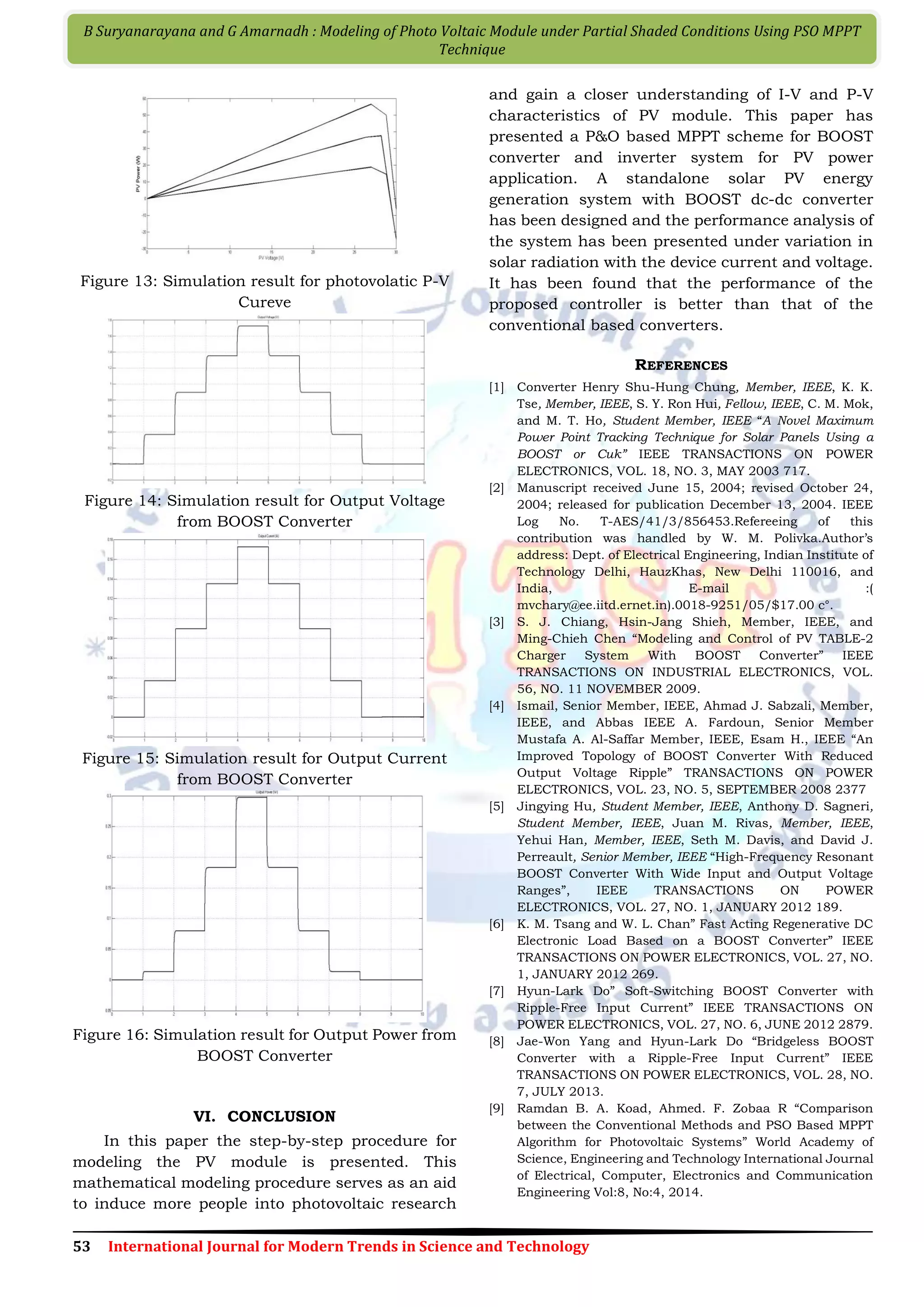 53 International Journal for Modern Trends in Science and Technology B Suryanarayana and G Amarnadh : Modeling of Photo Voltaic Module under Partial Shaded Conditions Using PSO MPPT Technique Figure 13: Simulation result for photovolatic P-V Cureve Figure 14: Simulation result for Output Voltage from BOOST Converter Figure 15: Simulation result for Output Current from BOOST Converter Figure 16: Simulation result for Output Power from BOOST Converter VI. CONCLUSION In this paper the step-by-step procedure for modeling the PV module is presented. This mathematical modeling procedure serves as an aid to induce more people into photovoltaic research and gain a closer understanding of I-V and P-V characteristics of PV module. This paper has presented a P&O based MPPT scheme for BOOST converter and inverter system for PV power application. A standalone solar PV energy generation system with BOOST dc-dc converter has been designed and the performance analysis of the system has been presented under variation in solar radiation with the device current and voltage. It has been found that the performance of the proposed controller is better than that of the conventional based converters. REFERENCES [1] Converter Henry Shu-Hung Chung, Member, IEEE, K. K. Tse, Member, IEEE, S. Y. Ron Hui, Fellow, IEEE, C. M. Mok, and M. T. Ho, Student Member, IEEE “A Novel Maximum Power Point Tracking Technique for Solar Panels Using a BOOST or Cuk” IEEE TRANSACTIONS ON POWER ELECTRONICS, VOL. 18, NO. 3, MAY 2003 717. [2] Manuscript received June 15, 2004; revised October 24, 2004; released for publication December 13, 2004. IEEE Log No. T-AES/41/3/856453.Refereeing of this contribution was handled by W. M. Polivka.Author’s address: Dept. of Electrical Engineering, Indian Institute of Technology Delhi, HauzKhas, New Delhi 110016, and India, E-mail :( mvchary@ee.iitd.ernet.in).0018-9251/05/$17.00 c°. [3] S. J. Chiang, Hsin-Jang Shieh, Member, IEEE, and Ming-Chieh Chen “Modeling and Control of PV TABLE-2 Charger System With BOOST Converter” IEEE TRANSACTIONS ON INDUSTRIAL ELECTRONICS, VOL. 56, NO. 11 NOVEMBER 2009. [4] Ismail, Senior Member, IEEE, Ahmad J. Sabzali, Member, IEEE, and Abbas IEEE A. Fardoun, Senior Member Mustafa A. Al-Saffar Member, IEEE, Esam H., IEEE “An Improved Topology of BOOST Converter With Reduced Output Voltage Ripple” TRANSACTIONS ON POWER ELECTRONICS, VOL. 23, NO. 5, SEPTEMBER 2008 2377 [5] Jingying Hu, Student Member, IEEE, Anthony D. Sagneri, Student Member, IEEE, Juan M. Rivas, Member, IEEE, Yehui Han, Member, IEEE, Seth M. Davis, and David J. Perreault, Senior Member, IEEE “High-Frequency Resonant BOOST Converter With Wide Input and Output Voltage Ranges”, IEEE TRANSACTIONS ON POWER ELECTRONICS, VOL. 27, NO. 1, JANUARY 2012 189. [6] K. M. Tsang and W. L. Chan” Fast Acting Regenerative DC Electronic Load Based on a BOOST Converter” IEEE TRANSACTIONS ON POWER ELECTRONICS, VOL. 27, NO. 1, JANUARY 2012 269. [7] Hyun-Lark Do” Soft-Switching BOOST Converter with Ripple-Free Input Current” IEEE TRANSACTIONS ON POWER ELECTRONICS, VOL. 27, NO. 6, JUNE 2012 2879. [8] Jae-Won Yang and Hyun-Lark Do “Bridgeless BOOST Converter with a Ripple-Free Input Current” IEEE TRANSACTIONS ON POWER ELECTRONICS, VOL. 28, NO. 7, JULY 2013. [9] Ramdan B. A. Koad, Ahmed. F. Zobaa R “Comparison between the Conventional Methods and PSO Based MPPT Algorithm for Photovoltaic Systems” World Academy of Science, Engineering and Technology International Journal of Electrical, Computer, Electronics and Communication Engineering Vol:8, No:4, 2014. 