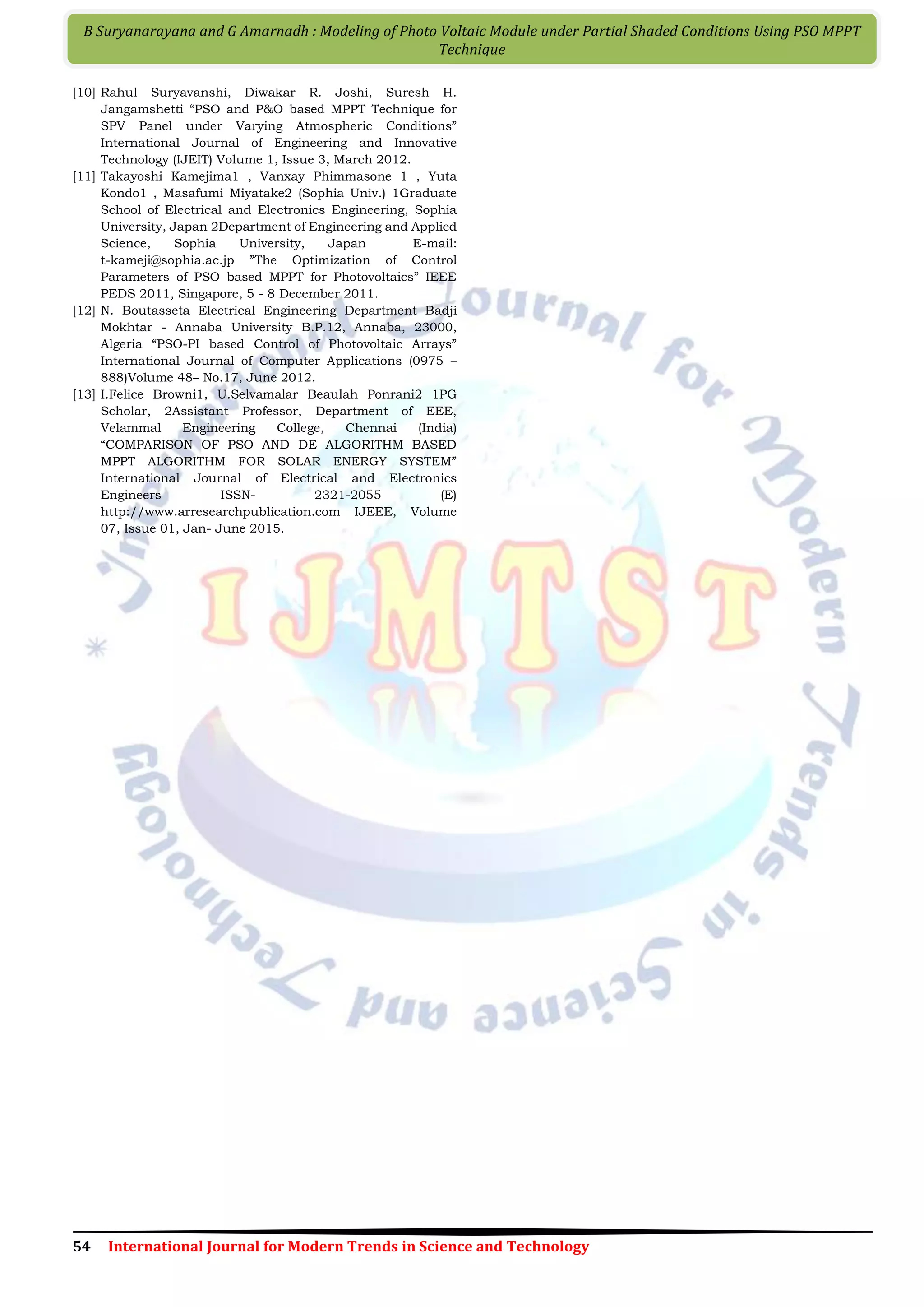 54 International Journal for Modern Trends in Science and Technology B Suryanarayana and G Amarnadh : Modeling of Photo Voltaic Module under Partial Shaded Conditions Using PSO MPPT Technique [10] Rahul Suryavanshi, Diwakar R. Joshi, Suresh H. Jangamshetti “PSO and P&O based MPPT Technique for SPV Panel under Varying Atmospheric Conditions” International Journal of Engineering and Innovative Technology (IJEIT) Volume 1, Issue 3, March 2012. [11] Takayoshi Kamejima1 , Vanxay Phimmasone 1 , Yuta Kondo1 , Masafumi Miyatake2 (Sophia Univ.) 1Graduate School of Electrical and Electronics Engineering, Sophia University, Japan 2Department of Engineering and Applied Science, Sophia University, Japan E-mail: t-kameji@sophia.ac.jp ”The Optimization of Control Parameters of PSO based MPPT for Photovoltaics” IEEE PEDS 2011, Singapore, 5 - 8 December 2011. [12] N. Boutasseta Electrical Engineering Department Badji Mokhtar - Annaba University B.P.12, Annaba, 23000, Algeria “PSO-PI based Control of Photovoltaic Arrays” International Journal of Computer Applications (0975 – 888)Volume 48– No.17, June 2012. [13] I.Felice Browni1, U.Selvamalar Beaulah Ponrani2 1PG Scholar, 2Assistant Professor, Department of EEE, Velammal Engineering College, Chennai (India) “COMPARISON OF PSO AND DE ALGORITHM BASED MPPT ALGORITHM FOR SOLAR ENERGY SYSTEM” International Journal of Electrical and Electronics Engineers ISSN- 2321-2055 (E) http://www.arresearchpublication.com IJEEE, Volume 07, Issue 01, Jan- June 2015. 