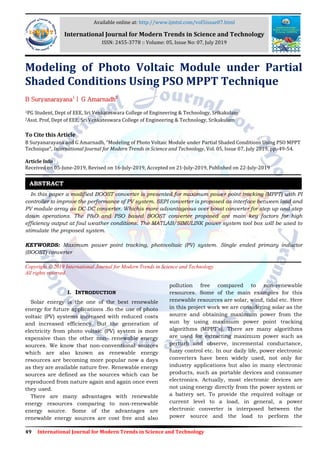 49 International Journal for Modern Trends in Science and Technology
Modeling of Photo Voltaic Module under Partial
Shaded Conditions Using PSO MPPT Technique
B Suryanarayana1
| G Amarnadh2
1PG Student, Dept of EEE, Sri Venkateswara College of Engineering & Technology, Srikakulam
2Asst. Prof, Dept of EEE, Sri Venkateswara College of Engineering & Technology, Srikakulam
To Cite this Article
B Suryanarayana and G Amarnadh, “Modeling of Photo Voltaic Module under Partial Shaded Conditions Using PSO MPPT
Technique”, International Journal for Modern Trends in Science and Technology, Vol. 05, Issue 07, July 2019, pp.-49-54.
Article Info
Received on 05-June-2019, Revised on 16-July-2019, Accepted on 21-July-2019, Published on 22-July-2019
In this paper a modified BOOST converter is presented for maximum power point tracking (MPPT) with PI
controller to improve the performance of PV system. SEPI converter is proposed as interface between load and
PV module array as DC-DC converter. Whichis more advantageous over boost converter for step up and step
down operations. The P&O and PSO based BOOST converter proposed are main key factors for high
efficiency output at foul weather conditions. The MATLAB/SIMULINK power system tool box will be used to
stimulate the proposed system.
KEYWORDS: Maximum power point tracking, photovoltaic (PV) system. Single ended primary inductor
(BOOST) converter
Copyright © 2019 International Journal for Modern Trends in Science and Technology
All rights reserved.
I. INTRODUCTION
Solar energy is the one of the best renewable
energy for future applications .So the use of photo
voltaic (PV) systems increased with reduced costs
and increased efficiency. But the generation of
electricity from photo voltaic (PV) system is more
expensive than the other non- renewable energy
sources. We know that non-conventional sources
which are also known as renewable energy
resources are becoming more popular now a days
as they are available nature free. Renewable energy
sources are defined as the sources which can be
reproduced from nature again and again once even
they used.
There are many advantages with renewable
energy resources comparing to non-renewable
energy source. Some of the advantages are
renewable energy sources are cost free and also
pollution free compared to non-renewable
resources. Some of the main examples for this
renewable resources are solar, wind, tidal etc. Here
in this project work we are considering solar as the
source and obtaining maximum power from the
sun by using maximum power point tracking
algorithms (MPPT’s). There are many algorithms
are used for extracting maximum power such as
perturb and observe, incremental conductance,
fuzzy control etc. In our daily life, power electronic
converters have been widely used, not only for
industry applications but also in many electronic
products, such as portable devices and consumer
electronics. Actually, most electronic devices are
not using energy directly from the power system or
a battery set. To provide the required voltage or
current level to a load, in general, a power
electronic converter is interposed between the
power source and the load to perform the
ABSTRACT
Available online at: http://www.ijmtst.com/vol5issue07.html
International Journal for Modern Trends in Science and Technology
ISSN: 2455-3778 :: Volume: 05, Issue No: 07, July 2019
 