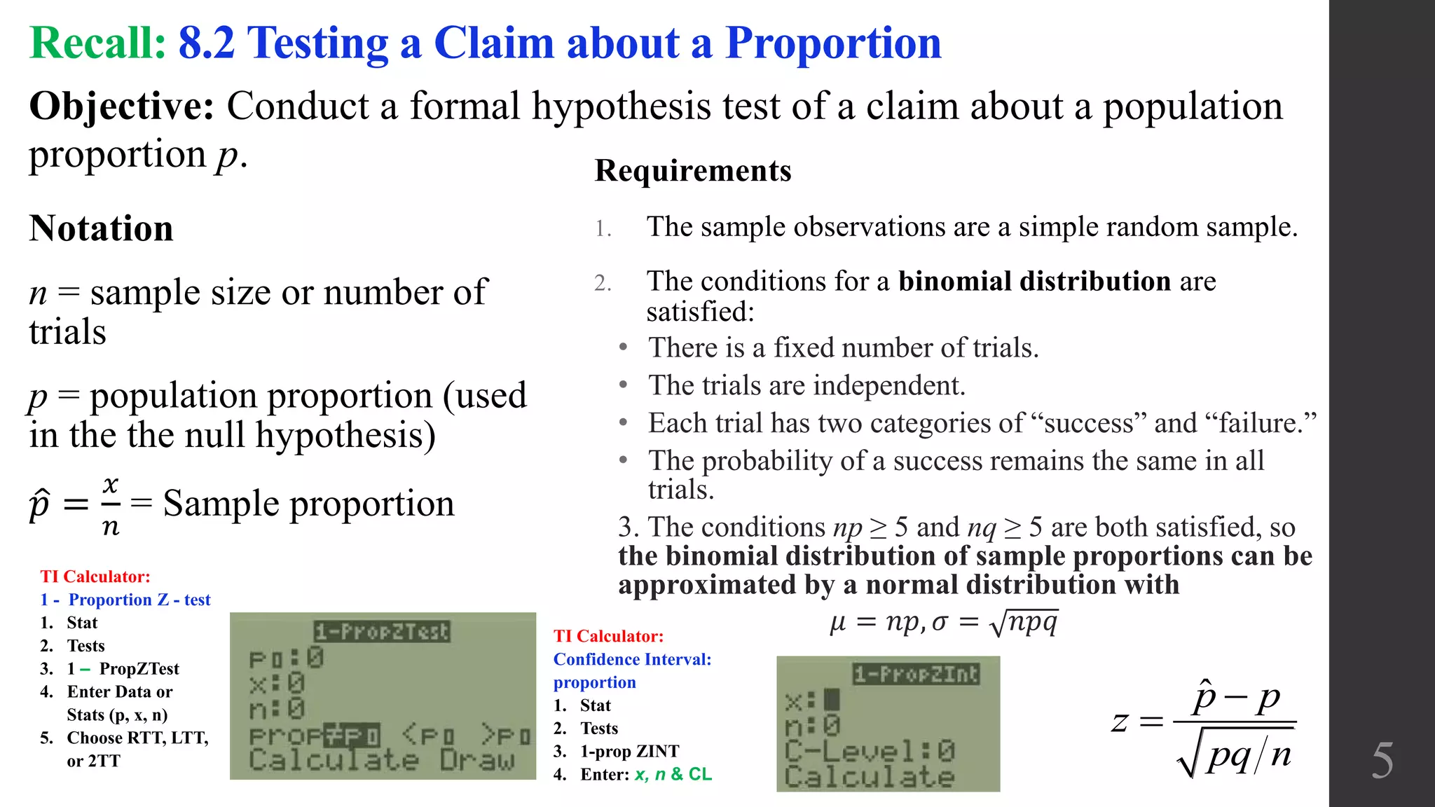 Objective: Conduct a formal hypothesis test of a claim about a population
proportion p.
Recall: 8.2 Testing a Claim about a Proportion
Notation
n = sample size or number of
trials
p = population proportion (used
in the the null hypothesis)
𝑝 =
𝑥
𝑛
= Sample proportion
Requirements
1. The sample observations are a simple random sample.
2. The conditions for a binomial distribution are
satisfied:
• There is a fixed number of trials.
• The trials are independent.
• Each trial has two categories of “success” and “failure.”
• The probability of a success remains the same in all
trials.
3. The conditions np ≥ 5 and nq ≥ 5 are both satisfied, so
the binomial distribution of sample proportions can be
approximated by a normal distribution with
𝜇 = 𝑛𝑝, 𝜎 = 𝑛𝑝𝑞
5
ˆ 

p p
z
pq n
TI Calculator:
1 - Proportion Z - test
1. Stat
2. Tests
3. 1 ‒ PropZTest
4. Enter Data or
Stats (p, x, n)
5. Choose RTT, LTT,
or 2TT
TI Calculator:
Confidence Interval:
proportion
1. Stat
2. Tests
3. 1-prop ZINT
4. Enter: x, n & CL
 