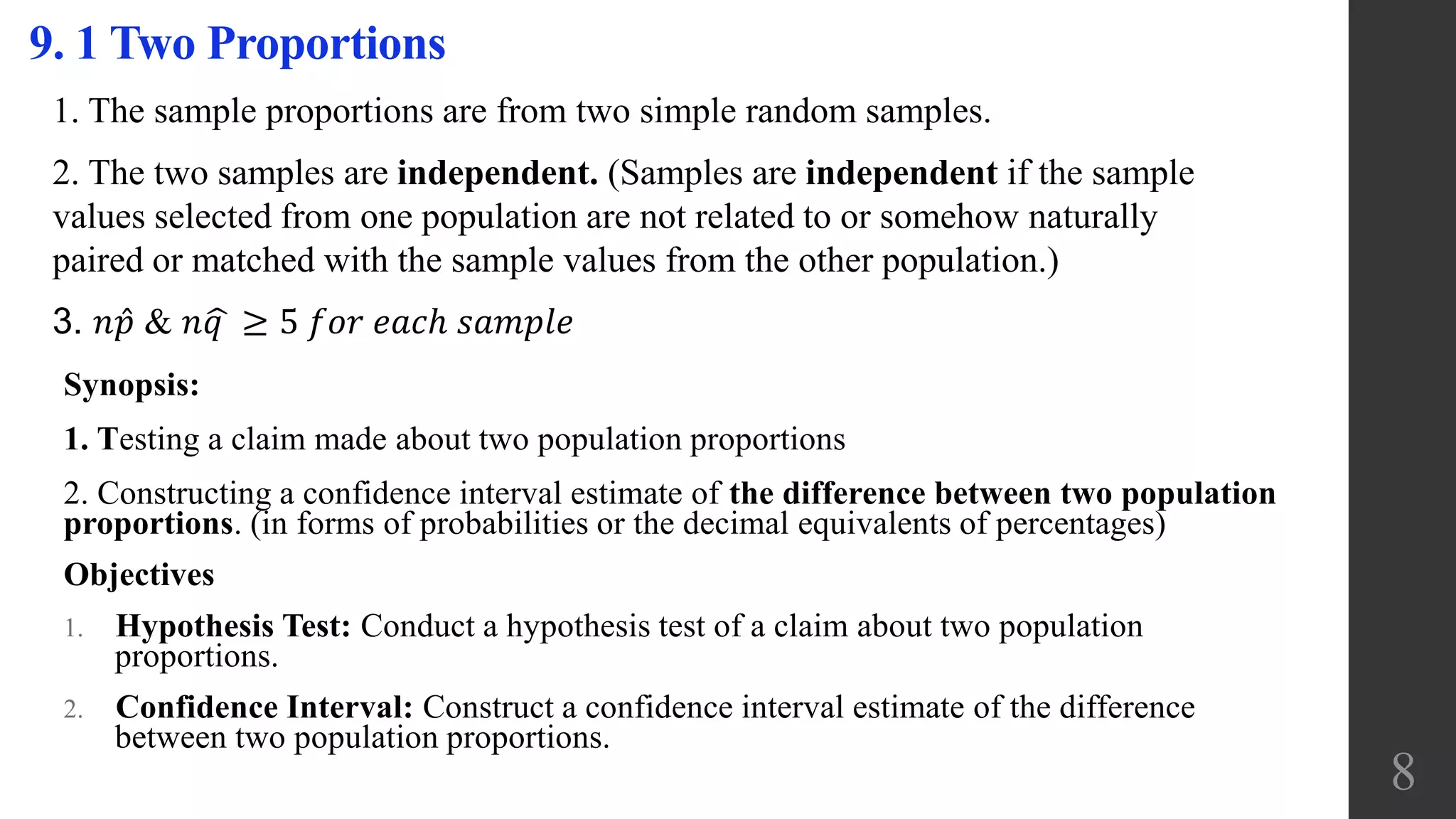 Synopsis:
1. Testing a claim made about two population proportions
2. Constructing a confidence interval estimate of the difference between two population
proportions. (in forms of probabilities or the decimal equivalents of percentages)
Objectives
1. Hypothesis Test: Conduct a hypothesis test of a claim about two population
proportions.
2. Confidence Interval: Construct a confidence interval estimate of the difference
between two population proportions.
9. 1 Two Proportions
8
1. The sample proportions are from two simple random samples.
2. The two samples are independent. (Samples are independent if the sample
values selected from one population are not related to or somehow naturally
paired or matched with the sample values from the other population.)
3. 𝑛 𝑝 & 𝑛 𝑞 ≥ 5 𝑓𝑜𝑟 𝑒𝑎𝑐ℎ 𝑠𝑎𝑚𝑝𝑙𝑒
 