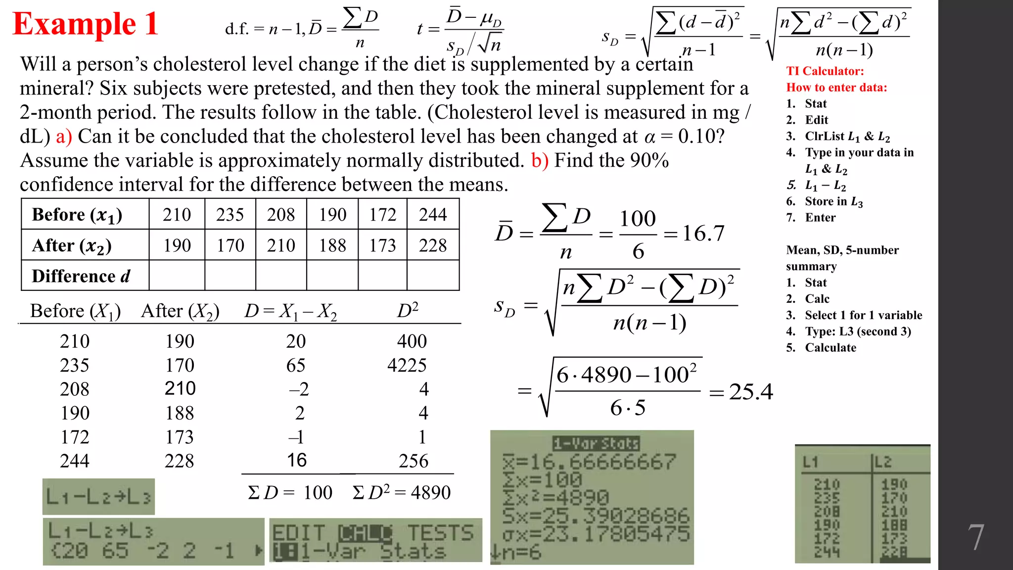 7
Will a person’s cholesterol level change if the diet is supplemented by a certain
mineral? Six subjects were pretested, and then they took the mineral supplement for a
2-month period. The results follow in the table. (Cholesterol level is measured in mg /
dL) a) Can it be concluded that the cholesterol level has been changed at α = 0.10?
Assume the variable is approximately normally distributed. b) Find the 90%
confidence interval for the difference between the means.
Example 1
Before (𝒙 𝟏) 210 235 208 190 172 244
After (𝒙 𝟐) 190 170 210 188 173 228
Difference d
d.f. = 1,
D
n D
n
 
 
 D
D
D
t
s n

Before (X1) After (X2) D = X1 – X2 D2
210
235
208
190
172
244
190
170
210
188
173
228
20
65
–2
2
–1
16
400
4225
4
4
1
256
Σ D = 100 Σ D2 = 4890
100
16.7
6
  
D
D
n
2 2
( )
( 1)
D
n D D
s
n n



 
2
6 4890 100
6 5
 


25.4
2 2 2
( ) ( )
1 ( 1)
D
d d n d d
s
n n n
 
 
 
  
TI Calculator:
How to enter data:
1. Stat
2. Edit
3. ClrList 𝑳 𝟏 & 𝑳 𝟐
4. Type in your data in
𝑳 𝟏 & 𝑳 𝟐
5. 𝑳 𝟏 − 𝑳 𝟐
6. Store in 𝑳 𝟑
7. Enter
Mean, SD, 5-number
summary
1. Stat
2. Calc
3. Select 1 for 1 variable
4. Type: L3 (second 3)
5. Calculate
 