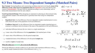 Key Concept: Testing hypotheses and constructing confidence intervals involving the mean of the
differences of the values from two populations that are dependent in the sense that the data
consist of matched pairs. The pairs must be matched according to some relationship, such as
before/after measurements from the same subjects .
Good Experimental Design: When designing an experiment or planning an observational study,
using dependent samples with matched pairs is generally better than using two independent
samples.
1. Hypothesis Test: Use the differences from two dependent samples (matched pairs) to test a
claim about the mean of the population of all such differences.
2. Confidence Interval: Use the differences from two dependent samples (matched pairs) to
construct a confidence interval estimate of the mean of the population of all such differences.
• d = individual difference between the two values in a single matched pair
• µd = mean value of the differences d for the population of all matched pairs of data
• 𝑑 = mean value of the differences d for the paired sample data
• sd = standard deviation of the differences d for the paired sample data
• n = number of pairs of sample data
When the values are dependent, do a t test on the differences.
Denote the differences with the symbol d or D, the mean of the population differences with μd or
μD, and the sample standard deviation of the differences with sd or sD.
9.3 Two Means: Two Dependent Samples (Matched Pairs)
5
Use either d or
d.f. = 1
Or
D:
n
D d
D d
n n

 
 
d
d
d
t
s n


orD E d E 
2 2OrD ds s
E t E t
n n
  
2 2 2
( ) ( )
1 ( 1)
D
d d n d d
s
n n n
 
 
 
  
 