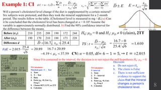 8
Will a person’s cholesterol level change if the diet is supplemented by a certain mineral?
Six subjects were pretested, and then they took the mineral supplement for a 2-month
period. The results follow in the table. (Cholesterol level is measured in mg / dL) a) Can
it be concluded that the cholesterol level has been changed at α = 0.10? Assume the
variable is approximately normally distributed. b) Find the 90% confidence interval for
the difference between the means.
Example 1: CI
CV: α = 0.05, df= 6 − 1 = 5, → 𝑡 = ±2.015
H0: μD = 0 and H1: μD  0 (claim), 2TTBefore (𝒙 𝟏) 210 235 208 190 172 244
After (𝒙 𝟐) 190 170 210 188 173 228
Difference d
d.f. = 1,
D
n D
n
 
 
 D
D
D
t
s n

16.7, 25.4 DD s : D
D
D
TS t
s n


16.7 0
25.4 6

 1.610
Decision:
a. Do not reject H0
b. The claim is False
c. There is not sufficient
evidence to support the
claim that the mineral
changes a person’s
cholesterol level.
25.4
2.015
6
)b E   16.7 20.89
4.19 37.59  D
20.89
D E 2
Ds
E t
n

Since 0 is contained in the interval, the decision is to not reject the null hypothesis H0: μD = 0.
2 2
( )
( 1)
D
n D D
s
n n



 
TI Calculator:
T- interval
1. Tests
2. T - Interval
3. Data
4. Enter 𝝁 𝟎 =0, List:
𝑳 𝟑, Freq:1
5. Calculate
TI Calculator:
Matched pair: T ‒ Test
1. Tests
2. T ‒ Test
3. Data
4. Enter 𝝁 𝟎 =0, List: 𝑳 𝟑,
Freq:1
5. Choose RTT, LTT, or 2TT
6. Calculate
 
