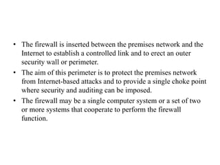 • The firewall is inserted between the premises network and the
Internet to establish a controlled link and to erect an outer
security wall or perimeter.
• The aim of this perimeter is to protect the premises network
from Internet-based attacks and to provide a single choke point
where security and auditing can be imposed.
• The firewall may be a single computer system or a set of two
or more systems that cooperate to perform the firewall
function.
 