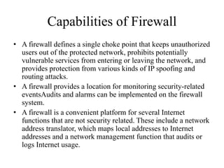 Capabilities of Firewall
• A firewall defines a single choke point that keeps unauthorized
users out of the protected network, prohibits potentially
vulnerable services from entering or leaving the network, and
provides protection from various kinds of IP spoofing and
routing attacks.
• A firewall provides a location for monitoring security-related
eventsAudits and alarms can be implemented on the firewall
system.
• A firewall is a convenient platform for several Internet
functions that are not security related. These include a network
address translator, which maps local addresses to Internet
addresses and a network management function that audits or
logs Internet usage.
 