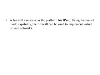 • A firewall can serve as the platform for IPsec. Using the tunnel
mode capability, the firewall can be used to implement virtual
private networks.
 